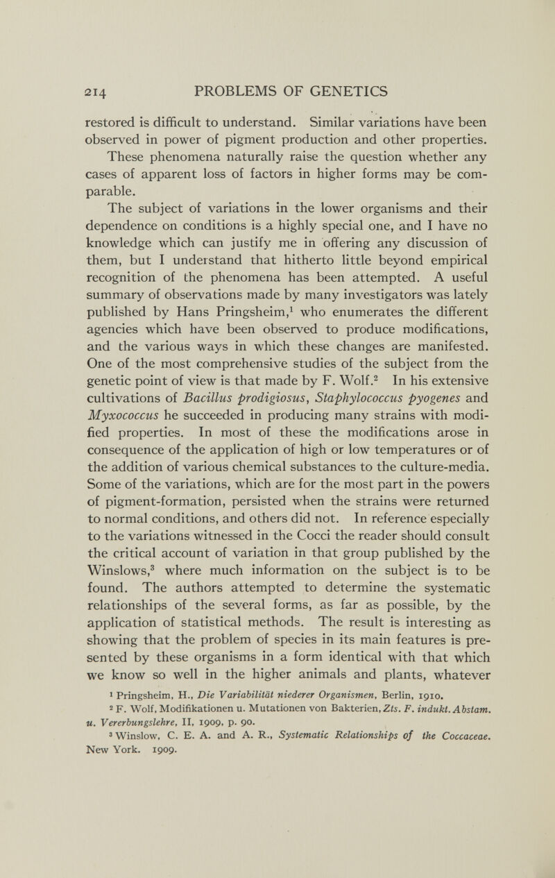 214 PROBLEMS OF GENETICS restored is difficult to understand. Similar variations have been observed in power of pigment production and other properties. These phenomena naturally raise the question whether any cases of apparent loss of factors in higher forms may be com¬ parable. The subject of variations in the lower organisms and their dependence on conditions is a highly special one, and I have no knowledge which can justify me in offering any discussion of them, but I understand that hitherto little beyond empirical recognition of the phenomena has been attempted. A useful summary of observations made by many investigators was lately published by Hans Pringsheim,^ who enumerates the different agencies which have been observed to produce modifications, and the various ways in which these changes are manifested. One of the most comprehensive studies of the subject from the genetic point of view is that made by F. Wolf.^ In his extensive cultivations of Bacillus prodigiosus, Staphylococcus pyogenes and Myxococcus he succeeded in producing many strains with modi¬ fied properties. In most of these the modifications arose in consequence of the application of high or low temperatures or of the addition of various chemical substances to the culture-media. Some of the variations, which are for the most part in the powers of pigment-formation, persisted when the strains were returned to normal conditions, and others did not. In reference especially to the variations witnessed in the Cocci the reader should consult the critical account of variation in that group published by the Winslows,® where much information on the subject is to be found. The authors attempted to determine the systematic relationships of the several forms, as far as possible, by the application of statistical methods. The result is interesting as showing that the problem of species in its main features is pre¬ sented by these organisms in a form identical with that which we know so well in the higher animals and plants, whatever 1 Pringsheim, H., Die Variabilität niederer Organismen, Berlin, 1910. 2 F. Wolf, Modifikationen u. Mutationen von Bakterien, Z¿s. F. indukt. Abstam. u. Vererbungslehre, II, 1909, p. 90. ' Winslow, C. E. A. and A. R., Systematic Relationships of the Coccaceae. New York. 1909.