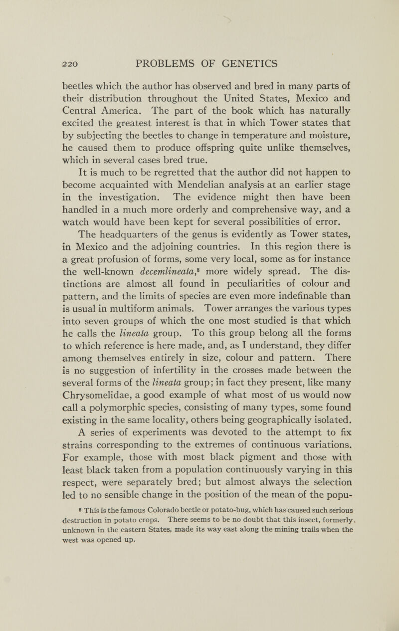 220 PROBLEMS OF GENETICS beetles which the author has observed and bred in many parts of their distribution throughout the United States, Mexico and Central America. The part of the book which has naturally excited the greatest interest is that in which Tower states that by subjecting the beetles to change in temperature and moisture, he caused them to produce offspring quite unlike themselves, which in several cases bred true. It is much to be regretted that the author did not happen to become acquainted with Mendelian analysis at an earlier stage in the investigation. The evidence might then have been handled in a much more orderly and comprehensive way, and a watch would have been kept for several possibilities of error. The headquarters of the genus is evidently as Tower states, in Mexico and the adjoining countries. In this region there is a great profusion of forms, some very local, some as for instance the well-known decemlineata,^ more widely spread. The dis¬ tinctions are almost all found in peculiarities of colour and pattern, and the limits of species are even more indefinable than is usual in multiform animals. Tower arranges the various types into seven groups of which the one most studied is that which he calls the lineata group. To this group belong all the forms to which reference is here made, and, as I understand, they differ among themselves entirely in size, colour and pattern. There is no suggestion of infertility in the crosses made between the several forms of the lineata group ; in fact they present, like many Chrysomelidae, a good example of what most of us would now call a polymorphic species, consisting of many types, some found existing in the same locality, others being geographically isolated. A series of experiments was devoted to the attempt to fix strains corresponding to the extremes of continuous variations. For example, those with most black pigment and those with least black taken from a population continuously varying in this respect, were separately bred; but almost always the selection led to no sensible change in the position of the mean of the popu- 8 This is the famous Colorado beetle or potato-bug, which has caused such serious destruction in potato crops. There seems to be no doubt that this insect, formerly, unknown in the eastern States, made its way east along the mining trails when the west was opened up.