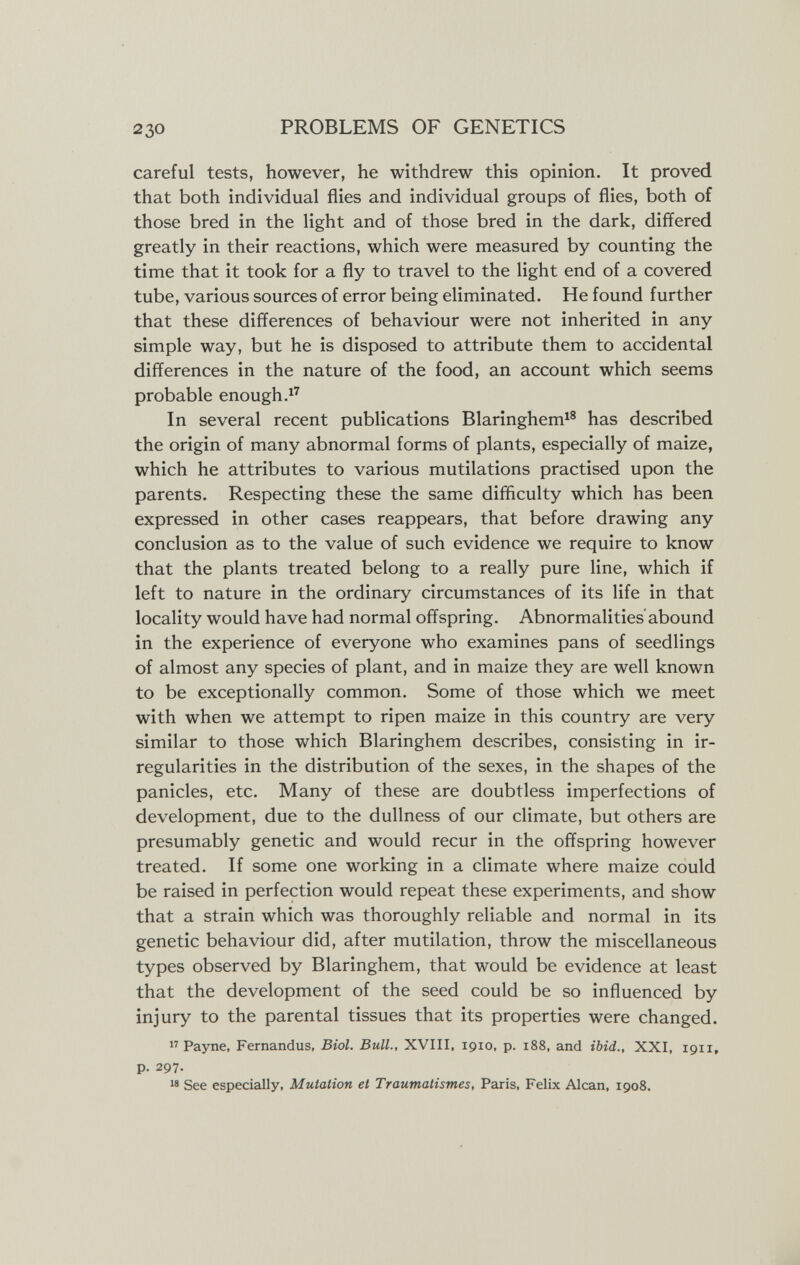 230 PROBLEMS OF GENETICS careful tests, however, he withdrew this opinion. It proved that both individual flies and individual groups of flies, both of those bred in the light and of those bred in the dark, differed greatly in their reactions, which were measured by counting the time that it took for a fly to travel to the light end of a covered tube, various sources of error being eliminated. He found further that these differences of behaviour were not inherited in any simple way, but he is disposed to attribute them to accidental differences in the nature of the food, an account which seems probable enough. In several recent publications Blaringhem^® has described the origin of many abnormal forms of plants, especially of maize, which he attributes to various mutilations practised upon the parents. Respecting these the same difficulty which has been expressed in other cases reappears, that before drawing any conclusion as to the value of such evidence we require to know that the plants treated belong to a really pure line, which if left to nature in the ordinary circumstances of its life in that locality would have had normal offspring. Abnormalities'abound in the experience of everyone who examines pans of seedlings of almost any species of plant, and in maize they are well known to be exceptionally common. Some of those which we meet with when we attempt to ripen maize in this country are very similar to those which Blaringhem describes, consisting in ir¬ regularities in the distribution of the sexes, in the shapes of the panicles, etc. Many of these are doubtless imperfections of development, due to the dullness of our climate, but others are presumably genetic and would recur in the offspring however treated. If some one working in a climate where maize could be raised in perfection would repeat these experiments, and show that a strain which was thoroughly reliable and normal in its genetic behaviour did, after mutilation, throw the miscellaneous types observed by Blaringhem, that would be evidence at least that the development of the seed could be so influenced by injury to the parental tissues that its properties were changed. Payne, Fernandus, Biol. Bull., XVIII, 1910, p. 188, and ibid., XXI, 1911, p. 297. 18 See especially, Mutation et Traumatismes, Paris, Felix Alean, 1908.