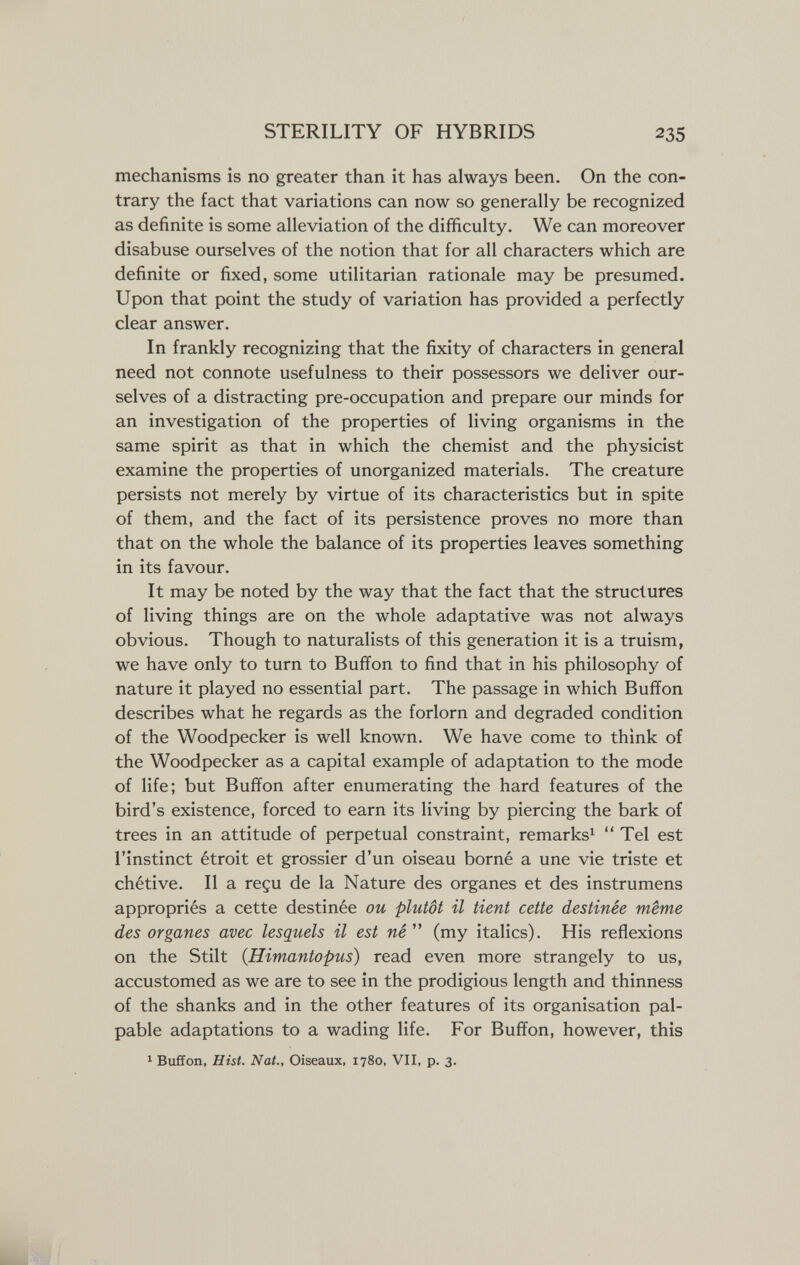 STERILITY OF HYBRIDS 235 mechanisms is no greater than it has always been. On the con¬ trary the fact that variations can now so generally be recognized as definite is some alleviation of the difficulty. We can moreover disabuse ourselves of the notion that for all characters which are definite or fixed, some utilitarian rationale may be presumed. Upon that point the study of variation has provided a perfectly clear answer. In frankly recognizing that the fixity of characters in general need not connote usefulness to their possessors we deliver our¬ selves of a distracting pre-occupation and prepare our minds for an investigation of the properties of living organisms in the same spirit as that in which the chemist and the physicist examine the properties of unorganized materials. The creature persists not merely by virtue of its characteristics but in spite of them, and the fact of its persistence proves no more than that on the whole the balance of its properties leaves something in its favour. It may be noted by the way that the fact that the structures of living things are on the whole adaptative was not always obvious. Though to naturalists of this generation it is a truism, we have only to turn to Buffon to find that in his philosophy of nature it played no essential part. The passage in which Buffon describes what he regards as the forlorn and degraded condition of the Woodpecker is well known. We have come to think of the Woodpecker as a capital example of adaptation to the mode of life; but Buffon after enumerating the hard features of the bird's existence, forced to earn its living by piercing the bark of trees in an attitude of perpetual constraint, remarks^  Tel est l'instinct étroit et grossier d'un oiseau borné a une vie triste et chétive. Il a reçu de la Nature des organes et des instrumens appropriés a cette destinée ou plutôt il tient cette destinée même des organes avec lesquels il est né  (my italics). His reflexions on the Stilt (Himantopus) read even more strangely to us, accustomed as we are to see in the prodigious length and thinness of the shanks and in the other features of its organisation pal¬ pable adaptations to a wading life. For Buffon, however, this 1 Buffon, Hist. Nat., Oiseaux, 1780, VII, p. 3.