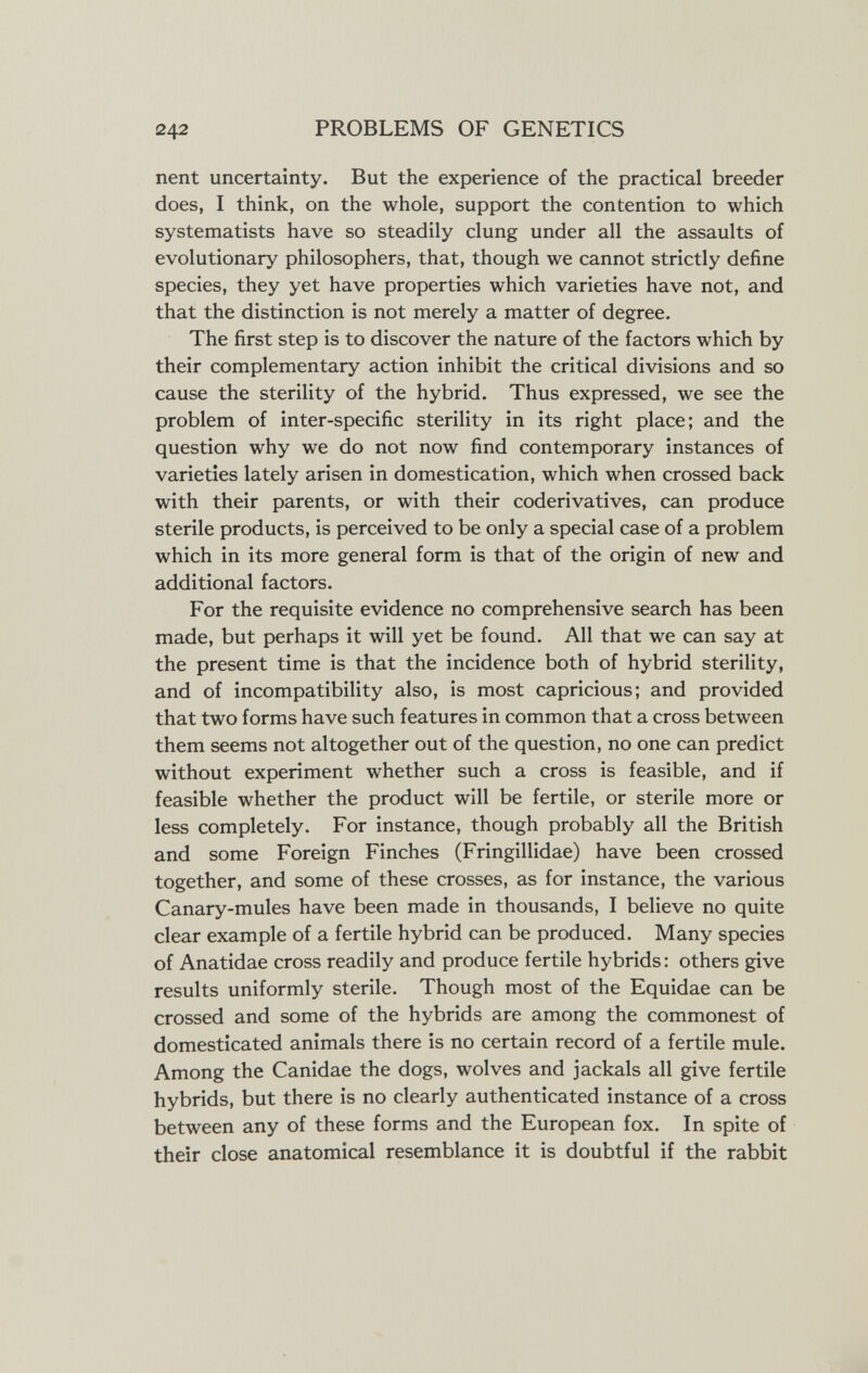 242 PROBLEMS OF GENETICS nent uncertainty. But the experience of the practical breeder does, I think, on the whole, support the contention to which systematists have so steadily clung under all the assaults of evolutionary philosophers, that, though we cannot strictly define species, they yet have properties which varieties have not, and that the distinction is not merely a matter of degree. The first step is to discover the nature of the factors which by their complementary action inhibit the critical divisions and so cause the sterility of the hybrid. Thus expressed, we see the problem of inter-specific sterility in its right place; and the question why we do not now find contemporary instances of varieties lately arisen in domestication, which when crossed back with their parents, or with their coderivatives, can produce sterile products, is perceived to be only a special case of a problem which in its more general form is that of the origin of new and additional factors. For the requisite evidence no comprehensive search has been made, but perhaps it will yet be found. All that we can say at the present time is that the incidence both of hybrid sterility, and of incompatibility also, is most capricious; and provided that two forms have such features in common that a cross between them seems not altogether out of the question, no one can predict without experiment whether such a cross is feasible, and if feasible whether the product will be fertile, or sterile more or less completely. For instance, though probably all the British and some Foreign Finches (Fringillidae) have been crossed together, and some of these crosses, as for instance, the various Canary-mules have been made in thousands, I believe no quite clear example of a fertile hybrid can be produced. Many species of Anatidae cross readily and produce fertile hybrids : others give results uniformly sterile. Though most of the Equidae can be crossed and some of the hybrids are among the commonest of domesticated animals there is no certain record of a fertile mule. Among the Canidae the dogs, wolves and jackals all give fertile hybrids, but there is no clearly authenticated instance of a cross between any of these forms and the European fox. In spite of their close anatomical resemblance it is doubtful if the rabbit