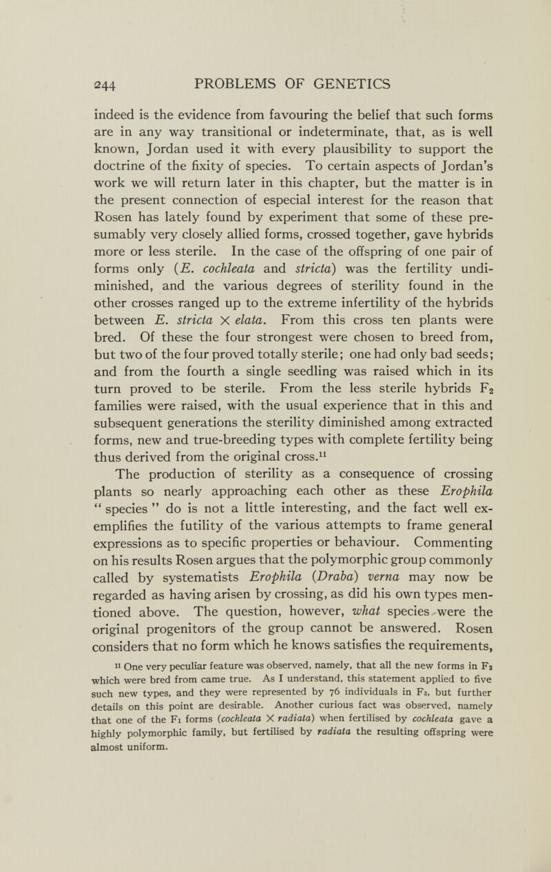 244 PROBLEMS OF GENETICS indeed is the evidence from favouring the belief that such forms are in any way transitional or indeterminate, that, as is well known, Jordan used it with every plausibility to support the doctrine of the fixity of species. To certain aspects of Jordan's work we will return later in this chapter, but the matter is in the present connection of especial interest for the reason that Rosen has lately found by experiment that some of these pre¬ sumably very closely allied forms, crossed together, gave hybrids more or less sterile. In the case of the offspring of one pair of forms only {E. cochleata and stricta) was the fertility undi¬ minished, and the various degrees of sterility found in the other crosses ranged up to the extreme infertility of the hybrids between E. stricta X elata. From this cross ten plants were bred. Of these the four strongest were chosen to breed from, but two of the four proved totally sterile ; one had only bad seeds ; and from the fourth a single seedling was raised which in its turn proved to be sterile. From the less sterile hybrids Fa families were raised, with the usual experience that in this and subsequent generations the sterility diminished among extracted forms, new and true-breeding types with complete fertility being thus derived from the original cross. The production of sterility as a consequence of crossing plants so nearly approaching each other as these Erophila  species  do is not a little interesting, and the fact well ex¬ emplifies the futility of the various attempts to frame general expressions as to specific properties or behaviour. Commenting on his results Rosen argues that the polymorphic group commonly called by systematists Erophila (Draba) verna may now be regarded as having arisen by crossing, as did his own types men¬ tioned above. The question, however, what species - were the original progenitors of the group cannot be answered. Rosen considers that no form which he knows satisfies the requirements,  One very peculiar feature was observed, namely, that all the new forms in Fa which were bred from came true. As I understand, this statement applied to five such new types, and they were represented by 76 individuals in F3, but further details on this point are desirable. Another curious fact was observed, namely that one of the Fi forms (cochleata X radiata) when fertilised by cochleata gave a highly polymorphic family, but fertilised by radiala the resulting offspring were almost uniform. ..A