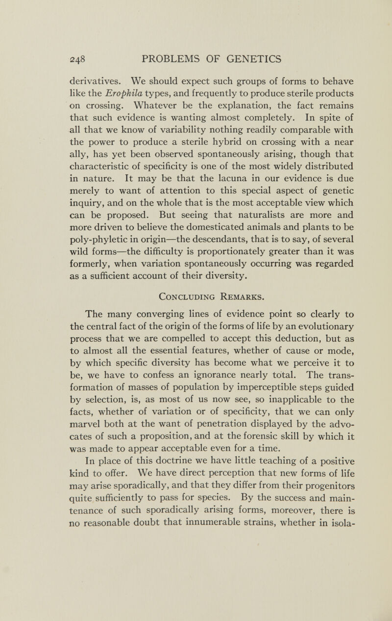 248 PROBLEMS OF GENETICS derivatives. We should expect such groups of forms to behave like the Erophila types, and frequently to produce sterile products on crossing. Whatever be the explanation, the fact remains that such evidence is wanting almost completely. In spite of all that we know of variability nothing readily comparable with the power to produce a sterile hybrid on crossing with a near ally, has yet been observed spontaneously arising, though that characteristic of specificity is one of the most widely distributed in nature. It may be that the lacuna in our evidence is due merely to want of attention to this special aspect of genetic inquiry, and on the whole that is the most acceptable view which can be proposed. But seeing that naturalists are more and more driven to believe the domesticated animals and plants to be poly-phyletic in origin—the descendants, that is to say, of several wild forms—the difficulty is proportionately greater than it was formerly, when variation spontaneously occurring was regarded as a sufficient account of their diversity. Concluding Remarks. The many converging lines of evidence point so clearly to the central fact of the origin of the forms of life by an evolutionary process that we are compelled to accept this deduction, but as to almost all the essential features, whether of cause or mode, by which specific diversity has become what we perceive it to be, we have to confess an ignorance nearly total. The trans¬ formation of masses of population by imperceptible steps guided by selection, is, as most of us now see, so inapplicable to the facts, whether of variation or of specificity, that we can only marvel both at the want of penetration displayed by the advo¬ cates of such a proposition, and at the forensic skill by which it was made to appear acceptable even for a time. In place of this doctrine we have little teaching of a positive kind to offer. We have direct perception that new forms of life may arise sporadically, and that they differ from their progenitors quite sufficiently to pass for species. By the success and main¬ tenance of such sporadically arising forms, moreover, there is no reasonable doubt that innumerable strains, whether in isola-
