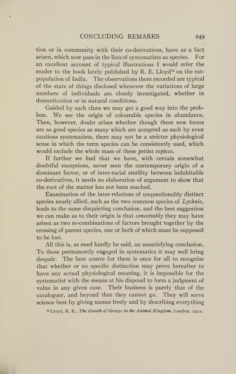 CONCLUDING REMARKS 249 tion or in community with their co-derivatives, have as a fact arisen, which now pass in the lists of systematists as species. For an excellent account of typical illustrations I would refer the reader to the book lately published by R. E, Lloyd^^ on the rat- population of India. The observations there recorded are typical of the state of things disclosed whenever the variations of large numbers of individuals are closely investigated, whether in domestication or in natural conditions. Guided by such clues we may get a good way into the prob¬ lem. We see the origin of colourable species in abundance. Then, however, doubt arises whether though these new forms are as good species as many which are accepted as such by even cautious systematists, there may not be a stricter physiological sense in which the term species can be consistently used, which would exclude the whole mass of these petites espèces. If further we find that we have, with certain somewhat doubtful exceptions, never seen the contemporary origin of a dominant factor, or of inter-racial sterility between indubitable co-derivatives, it needs no elaboration of argument to show that the root of the matter has not been reached. Examination of the inter-relations of unquestionably distinct species nearly allied, such as the two common species of Lychnis, leads to the same disquieting conclusion, and the best suggestion we can make as to their origin is that conceivably they may have arisen as two re-combinations of factors brought together by the crossing of parent species, one or both of which must be supposed to be lost. All this is, as need hardly be said, an unsatisfying conclusion. To those permanently engaged in systematics it may well bring despair. The best course for them is once for all to recognise that whether or no specific distinction may prove hereafter to have any actual physiological meaning, it is impossible for the systematist with the means at his disposal to form a judgment of value in any given case. Their business is purely that of the cataloguer, and beyond that they cannot go. They will serve science best by giving names freely and by describing everything Lloyd, R. E., The Growth of Groups in the Animal Kingdom, London, 1912.