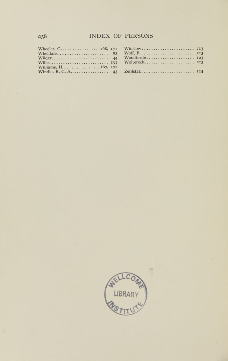 258 INDEX OF Wheeler, G i68, 171 Wheldale 83 Wilder 44 Wille 197 Williams, H 167, 172 Windle, В. С. A 43 PERSONS Winslow 213 Wolf, F 213 Woodforde 123 Woltereck 215 Zeijlstra 114 ■щ