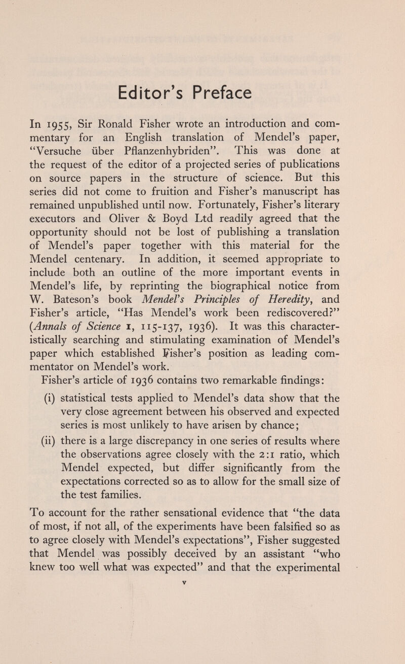 Editor's Preface In 1955, Sir Ronald Fisher wrote an introduction and com¬ mentary for an English translation of Mendel's paper, Versuche über Pflanzenhybriden. This was done at the request of the editor of a projected series of publications on source papers in the structure of science. But this series did not come to fruition and Fisher's manuscript has remained unpublished until now. Fortunately, Fisher's literary executors and Oliver & Boyd Ltd readily agreed that the opportunity should not be lost of publishing a translation of Mendel's paper together with this material for the Mendel centenary. In addition, it seemed appropriate to include both an outline of the more important events in Mendel's life, by reprinting the biographical notice from W. Bateson's book MendeVs Principles of Heredity, and Fisher's article, Has Mendel's work been rediscovered? {Annals of Science i, 115-137, 1936). It was this character¬ istically searching and stimulating examination of Mendel's paper which established Fisher's position as leading com¬ mentator on Mendel's work. Fisher's article of 1936 contains two remarkable findings: (i) statistical tests applied to Mendel's data show that the very close agreement between his observed and expected series is most unlikely to have arisen by chance ; (ii) there is a large discrepancy in one series of results where the observations agree closely with the 2:1 ratio, which Mendel expected, but differ significantly from the expectations corrected so as to allow for the small size of the test families. To account for the rather sensational evidence that the data of most, if not all, of the experiments have been falsified so as to agree closely with Mendel's expectations. Fisher suggested that Mendel was possibly deceived by an assistant who knew too well what was expected and that the experimental V