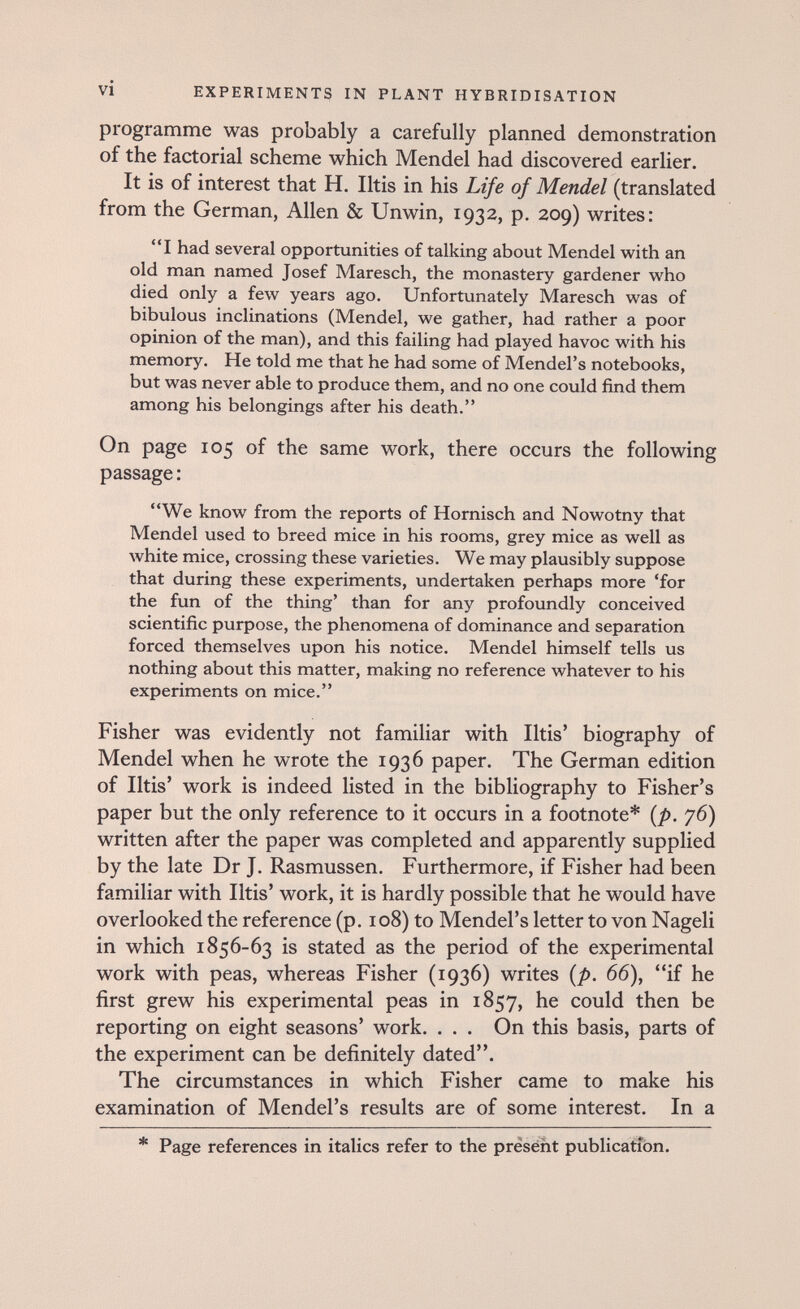 vi EXPERIMENTS IN PLANT HYBRIDISATION programme was probably a carefully planned demonstration of the factorial scheme which Mendel had discovered earlier. It is of interest that H. Iltis in his Life of Mendel (translated from the German, Allen & Unwin, 1932, p. 209) writes: I had several opportxinities of talking about Mendel with an old man named Josef Alaresch, the monastery gardener who died only a few years ago. Unfortunately Maresch was of bibulous inclinations (Mendel, we gather, had rather a poor opinion of the man), and this failing had played havoc with his memory. He told me that he had some of Mendel's notebooks, but was never able to produce them, and no one could find them among his belongings after his death. On page 105 of the same work, there occurs the following passage : We know from the reports of Hornisch and Nowotny that Mendel used to breed mice in his rooms, grey mice as well as white mice, crossing these varieties. We may plausibly suppose that during these experiments, undertaken perhaps more 'for the fun of the thing' than for any profoundly conceived scientific purpose, the phenomena of dominance and separation forced themselves upon his notice. Mendel himself tells us nothing about this matter, making no reference whatever to his experiments on mice. Fisher was evidently not familiar with litis' biography of Mendel when he wrote the 1936 paper. The German edition of litis' work is indeed listed in the bibliography to Fisher's paper but the only reference to it occurs in a footnote* {p. 76) written after the paper was completed and apparently supplied by the late Dr J. Rasmussen. Furthermore, if Fisher had been familiar with litis' work, it is hardly possible that he would have overlooked the reference (p. 108) to Mendel's letter to von Nageli in which 1856-63 is stated as the period of the experimental work with peas, whereas Fisher (1936) writes {p. 66), if he first grew his experimental peas in 1857, he could then be reporting on eight seasons' work. . . . On this basis, parts of the experiment can be definitely dated. The circumstances in which Fisher came to make his examination of Mendel's results are of some interest. In a * Page references in italics refer to the present publication.