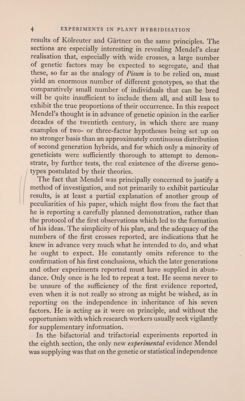 4 EXPERIMENTS IN PLANT HYBRIDISATION results of Kölreuter and Gärtner on the same principles. The sections are especially interesting in revealing Mendel's clear realisation that, especially with wide crosses, a large number of genetic factors may be expected to segregate, and that these, so far as the analogy of Pisum is to be relied on, must yield an enormous number of different genotypes, so that the comparatively small number of individuals that can be bred will be quite insufficient to include them all, and still less to exhibit the true proportions of their occurrence. In this respect Mendel's thought is in advance of genetic opinion in the earlier decades of the twentieth century, in which there are many examples of two- or three-factor hypotheses being set up on no stronger basis than an approximately continuous distribution of second generation hybrids, and for which only a minority of geneticists were sufficiently thorough to attempt to demon¬ strate, by further tests, the real existence of the diverse geno- / types postulated by their theories. I I The fact that Mendel was principally concerned to justify a I I method of investigation, and not primarily to exhibit particular I Í results, is at least a partial explanation of another group of peculiarities of his paper, which might flow from the fact that he is reporting a carefully planned demonstration, rather than the protocol of the first observations which led to the formation of his ideas. The simplicity of his plan, and the adequacy of the numbers of the first crosses reported, are indications that he knew in advance very much what he intended to do, and what he ought to expect. He constantly omits reference to the confirmation of his first conclusions, which the later generations and other experiments reported must have supplied in abun¬ dance. Only once is he led to repeat a test. He seems never to be unsure of the sufficiency of the first evidence reported, even when it is not really so strong as might be wished, as in reporting on the independence in inheritance of his seven factors. He is acting as it were on principle, and without the opportunism with which research workers usually seek vigilantly for supplementary information. In the bifactorial and trifactorial experiments reported in the eighth section, the only new experimental evidence Mendel was supplying was that on the genetic or statistical independence