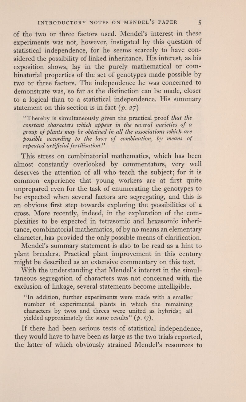 INTRODUCTORY NOTES ON MENDEL'S PAPER 5 of the two or three factors used. Mendel's interest in these experiments was not, however, instigated by this question of statistical independence, for he seems scarcely to have con¬ sidered the possibility of linked inheritance. His interest, as his exposition shows, lay in the purely mathematical or com¬ binatorial properties of the set of genotypes made possible by two or three factors. The independence he was concerned to demonstrate was, so far as the distinction can be made, closer to a logical than to a statistical independence. His summary statement on this section is in fact {p. 27) Thereby is simultaneously given the practical proof that the constant characters which appear in the several varieties of a group of plants may be obtained in all the associations which are possible according to the lazvs of combination, by means of repeated artificial fertilisation. This stress on combinatorial mathematics, which has been almost constantly overlooked by commentators, very well deserves the attention of all who teach the subject; for it is common experience that young workers are at first quite unprepared even for the task of enumerating the genotypes to be expected when several factors are segregating, and this is an obvious first step towards exploring the possibilities of a cross. More recently, indeed, in the exploration of the com¬ plexities to be expected in tetrasomic and hexasomic inheri¬ tance, combinatorial mathematics, of by no means an elementary character, has provided the only possible means of clarification. Mendel's summary statement is also to be read as a hint to plant breeders. Practical plant improvement in this century might be described as an extensive commentary on this text. With the understanding that Mendel's interest in the simul¬ taneous segregation of characters was not concerned with the exclusion of linkage, several statements become intelligible. In addition, further experiments were made with a smaller number of experimental plants in which the remaining characters by twos and threes were united as hybrids; all yielded approximately the same results {p. 27). If there had been serious tests of statistical independence, they would have to have been as large as the two trials reported, the latter of which obviously strained Mendel's resources to