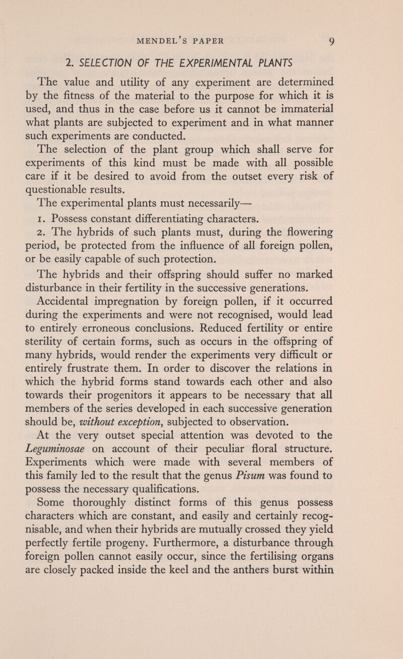 Mendel's paper 9 2. SELECTION OF THE EXPERIMENTAL PLANTS The value and utility of any experiment are determined by the fitness of the material to the purpose for which it is used, and thus in the case before us it cannot be immaterial what plants are subjected to experiment and in what manner such experiments are conducted. The selection of the plant group which shall serve for experiments of this kind must be made with all possible care if it be desired to avoid from the outset every risk of questionable results. The experimental plants must necessarily— 1. Possess constant differentiating characters. 2. The hybrids of such plants must, during the flowering period, be protected from the influence of all foreign pollen, or be easily capable of such protection. The hybrids and their offspring should suffer no marked disturbance in their fertility in the successive generations. Accidental impregnation by foreign pollen, if it occurred during the experiments and were not recognised, would lead to entirely erroneous conclusions. Reduced fertility or entire sterility of certain forms, such as occurs in the offspring of many hybrids, would render the experiments very difficult or entirely frustrate them. In order to discover the relations in which the hybrid forms stand towards each other and also towards their progenitors it appears to be necessary that all members of the series developed in each successive generation should be, without exception, subjected to observation. At the very outset special attention was devoted to the Leguminosae on account of their peculiar floral structure. Experiments which were made with several members of this family led to the result that the genus Pisum was found to possess the necessary qualifications. Some thoroughly distinct forms of this genus possess characters which are constant, and easily and certainly recog¬ nisable, and when their hybrids are mutually crossed they yield perfectly fertile progeny. Furthermore, a disturbance through foreign pollen cannot easily occur, since the fertilising organs are closely packed inside the keel and the anthers burst within