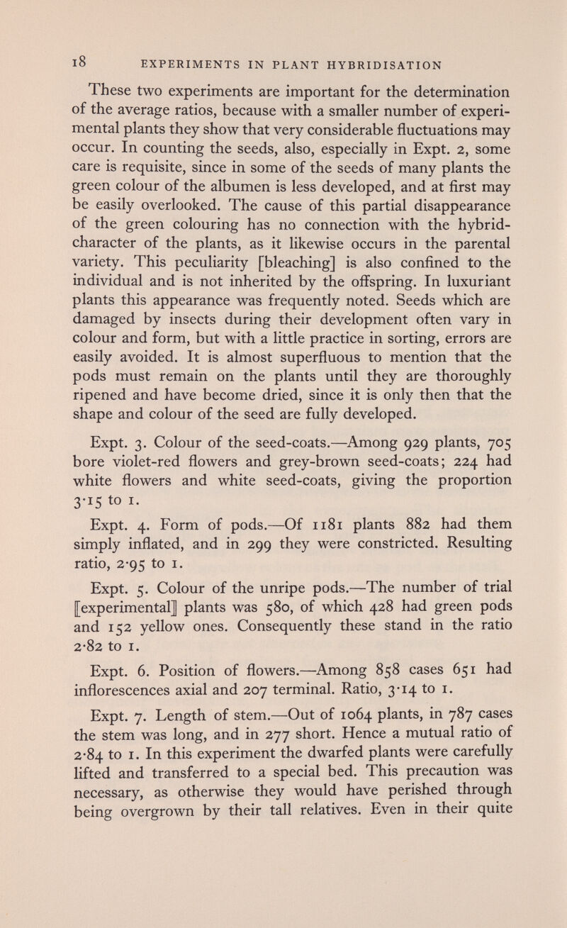 l8 EXPERIMENTS IN PLANT HYBRIDISATION These two experiments are important for the determination of the average ratios, because with a smaller number of experi¬ mental plants they show that very considerable fluctuations may occur. In counting the seeds, also, especially in Expt. 2, some care is requisite, since in some of the seeds of many plants the green colour of the albumen is less developed, and at first may be easily overlooked. The cause of this partial disappearance of the green colouring has no connection with the hybrid- character of the plants, as it likewise occurs in the parental variety. This peculiarity [bleaching] is also confined to the individual and is not inherited by the offspring. In luxuriant plants this appearance was frequently noted. Seeds which are damaged by insects during their development often vary in colour and form, but with a little practice in sorting, errors are easily avoided. It is almost superfluous to mention that the pods must remain on the plants until they are thoroughly ripened and have become dried, since it is only then that the shape and colour of the seed are fully developed. Expt. 3. Colour of the seed-coats.—^Among 929 plants, 705 bore violet-red flowers and grey-brown seed-coats; 224 had white flowers and white seed-coats, giving the proportion 3-15 to I. Expt. 4. Form of pods.—Of 1181 plants 882 had them simply inflated, and in 299 they were constricted. Resulting ratio, 2*95 to I. Expt. 5. Colour of the unripe pods.—The number of trial [experimental] plants was 580, of which 428 had green pods and 152 yellow ones. Consequently these stand in the ratio 2-82 to I. Expt. 6. Position of flowers.—Among 858 cases 651 had inflorescences axial and 207 terminal. Ratio, 3*14 to i. Expt. 7. Length of stem.—Out of 1064 plants, in 787 cases the stem was long, and in 277 short. Hence a mutual ratio of 2-84 to I. In this experiment the dwarfed plants were carefully lifted and transferred to a special bed. This precaution was necessary, as otherwise they would have perished through being overgrown by their tall relatives. Even in their quite