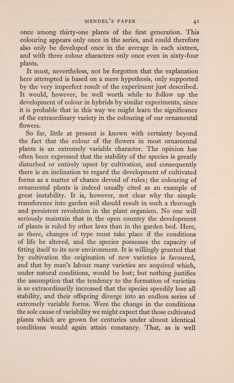 Mendel's paper 41 once among thirty-one plants of the first generation. This colouring appears only once in the series, and could therefore also only be developed once in the average in each sixteen, and with three colour characters only once even in sixty-four plants. It must, nevertheless, not be forgotten that the explanation here attempted is based on a mere hypothesis, only supported by the very imperfect result of the experiment just described. It would, however, be well worth while to follow up the development of colour in hybrids by similar experiments, since it is probable that in this way we might learn the significance of the extraordinary variety in the colouring of our ornamental flowers. So far, little at present is known with certainty beyond the fact that the colour of the flowers in most ornamental plants is an extremely variable character. The opinion has often been expressed that the stability of the species is greatly disturbed or entirely upset by cultivation, and consequently there is an inclination to regard the development of cultivated forms as a matter of chance devoid of rules; the colouring of ornamental plants is indeed usually cited as an example of great instability. It is, however, not clear why the simple transference into garden soil should result in such a thorough and persistent revolution in the plant organism. No one will seriously maintain that in the open country the development of plants is ruled by other laws than in the garden bed. Here, as there, changes of type must take place if the conditions of life be altered, and the species possesses the capacity of fitting itself to its new environment. It is willingly granted that by cultivation the origination of new varieties is favoured, and that by man's labour many varieties are acquired which, under natural conditions, would be lost; but nothing justifies the assumption that the tendency to the formation of varieties is so extraordinarily increased that the species speedily lose all stability, and their offspring diverge into an endless series of extremely variable forms. Were the change in the conditions the sole cause of variability we might expect that those cultivated plants which are grown for centuries under almost identical conditions would again attain constancy. That^ as is well