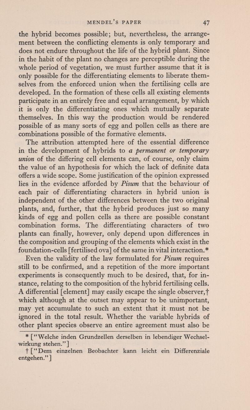 Mendel's paper 47 the hybrid becomes possible; but, nevertheless, the arrange¬ ment between the conflicting elements is only temporary and does not endure throughout the life of the hybrid plant. Since in the habit of the plant no changes are perceptible during the whole period of vegetation, we must further assume that it is only possible for the differentiating elements to liberate them¬ selves from the enforced union when the fertilising cells are developed. In the formation of these cells all existing elements participate in an entirely free and equal arrangement, by which it is only the differentiating ones which mutually separate themselves. In this way the production would be rendered possible of as many sorts of egg and pollen cells as there are combinations possible of the formative elements. The attribution attempted here of the essential difference in the development of hybrids to a permanent or temporary union of the differing cell elements can, of course, only claim the value of an hypothesis for which the lack of definite data offers a wide scope. Some justification of the opinion expressed lies in the evidence afforded by Pisum that the behaviour of each pair of differentiating characters in hybrid union is independent of the other differences between the two original plants, and, further, that the hybrid produces just so many kinds of egg and pollen cells as there are possible constant combination forms. The differentiating characters of two plants can finally, however, only depend upon differences in the composition and grouping of the elements which exist in the foundation-cells [fertilised ova] of the same invitai interaction.* Even the validity of the law formulated for Pisum requires still to be confirmed, and a repetition of the more important experiments is consequently much to be desired, that, for in¬ stance, relating to the composition of the hybrid fertilising cells. A differential [element] may easily escape the single observer, f which although at the outset may appear to be unimportant, may yet accumulate to such an extent that it must not be ignored in the total result. Whether the variable hybrids of other plant species observe an entire agreement must also be * [Welche inden Grundzellen derselben in lebendiger Wechsel¬ wirkung stehen,] t [Dem einzelnen Beobachter kann leicht ein Differenziale entgehen. ]