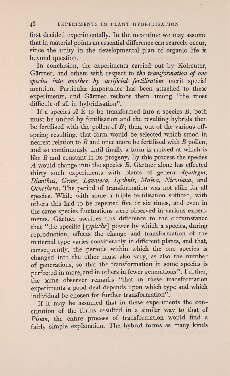 48 EXPERIMENTS IN PLANT HYBRIDISATION first decided experimentally. In the meantime we may assume that in material points an essential difference can scarcely occur, since the unity in the developmental plan of organic life is beyond question. In conclusion, the experiments carried out by Kölreuter, Gärtner, and others with respect to the transformation of one species into another by artificial fertilisation merit special mention. Particular importance has been attached to these experiments, and Gärtner reckons them among the most difficult of all in hybridisation. If a species A is to be transformed into a species both must be united by fertilisation and the resulting hybrids then be fertilised with the pollen of В ; then, out of the various off¬ spring resulting, that form would be selected which stood in nearest relation to В and once more be fertilised with В pollen, and so continuously until finally a form is arrived at which is like В and constant in its progeny. By this process the species A would change into the species B. Gärtner alone has effected thirty such experiments with plants of genera Aquilegia, Dianthus, Geum, Lavatera, Lychnis, Malva, Nicotiana, and Oencthera. The period of transformation was not alike for all species. While with some a triple fertilisation sufficed, with others this had to be repeated five or six times, and even in the same species fluctuations were observed in various experi¬ ments. Gärtner ascribes this difference to the circumstance that the specific [typische^ power by which a species, during reproduction, effects the change and transformation of the maternal type varies considerably in different plants, and that, consequently, the periods within which the one species is changed into the other must also vary, as also the number of generations, so that the transformation in some species is perfected in more, and in others in fewer generations . Further, the same observer remarks that in these transformation experiments a good deal depends upon which type and which individual be chosen for further transformation. If it may be assumed that in these experiments the con¬ stitution of the forms resulted in a similar way to that of Pisu7n, the entire process of transformation would find a fairly simple explanation. The hybrid forms as many kinds