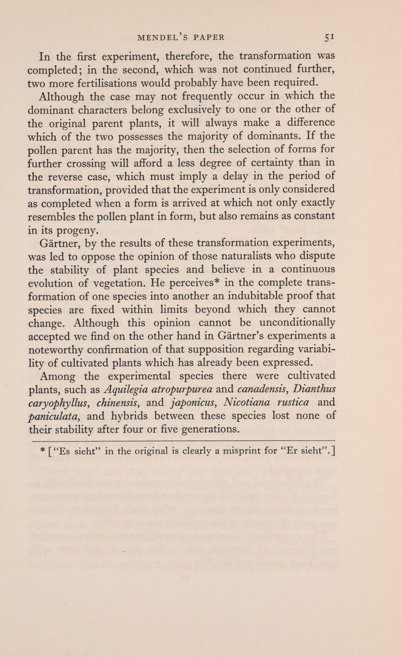 Mendel's paper 51 In the first experiment, therefore, the transformation was completed; in the second, which was not continued further, two more fertilisations would probably have been required. Although the case may not frequently occur in which the dominant characters belong exclusively to one or the other of the original parent plants, it will always make a difference which of the two possesses the majority of dominants. If the pollen parent has the majority, then the selection of forms for further crossing will afford a less degree of certainty than in the reverse case, which must imply a delay in the period of transformation, provided that the experiment is only considered as completed when a form is arrived at which not only exactly resembles the pollen plant in form, but also remains as constant in its progeny. Gärtner, by the results of these transformation experiments, was led to oppose the opinion of those naturalists who dispute the stability of plant species and believe in a continuous evolution of vegetation. He perceives* in the complete trans¬ formation of one species into another an indubitable proof that species are fixed within limits beyond which they cannot change. Although this opinion cannot be unconditionally accepted we find on the other hand in Gärtner's experiments a noteworthy confirmation of that supposition regarding variabi¬ lity of cultivated plants which has already been expressed. Among the experimental species there were cultivated plants, such as Aquilegia atropurpúrea and canadensis, Dianthus caryophyllus, chinensis, and japonicus, Nicotiana rustica and paniculata, and hybrids between these species lost none of their stability after four or five generations. * [Es sieht in the original is clearly a misprint for Er sieht.]