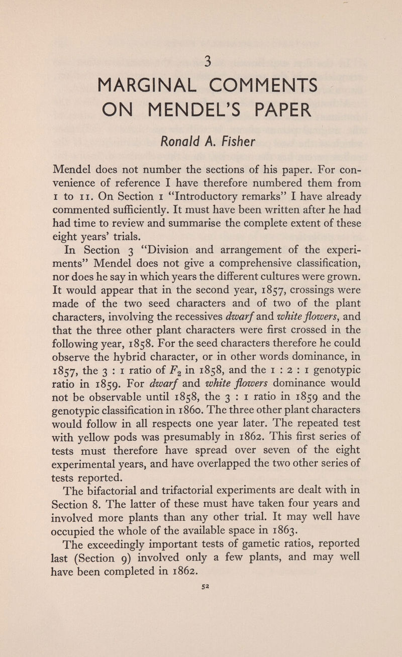 3 MARGINAL COMMENTS ON MENDEL'S PAPER Ronald A. Fisher Mendel does not number the sections of his paper. For con¬ venience of reference I have therefore numbered them from I to II. On Section I Introductory remarks I have already commented sufficiently. It must have been written after he had had time to review and summarise the complete extent of these eight years' trials. In Section 3 Division and arrangement of the experi¬ ments Mendel does not give a comprehensive classification, nor does he say in which years the different cultures were grown. It would appear that in the second year, 1857, crossings were made of the two seed characters and of two of the plant characters, involving the récessives dwarf anà white flowers, and that the three other plant characters were first crossed in the following year, 1858. For the seed characters therefore he could observe the hybrid character, or in other words dominance, in 1857, the 3 : I ratio of F2 in 1858, and the 1:2:1 genotypic ratio in 1859. For dwarf and white flowers dominance would not be observable until 1858, the 3 : i ratio in 1859 the genotypic classification in i860. The three other plant characters would follow in all respects one year later. The repeated test with yellow pods was presumably in 1862. This first series of tests must therefore have spread over seven of the eight experimental years, and have overlapped the two other series of tests reported. The bifactorial and trifactorial experiments are dealt with in Section 8. The latter of these must have taken four years and involved more plants than any other trial. It may well have occupied the whole of the available space in 1863. The exceedingly important tests of gametic ratios, reported last (Section 9) involved only a few plants, and may well have been completed in 1862. 52