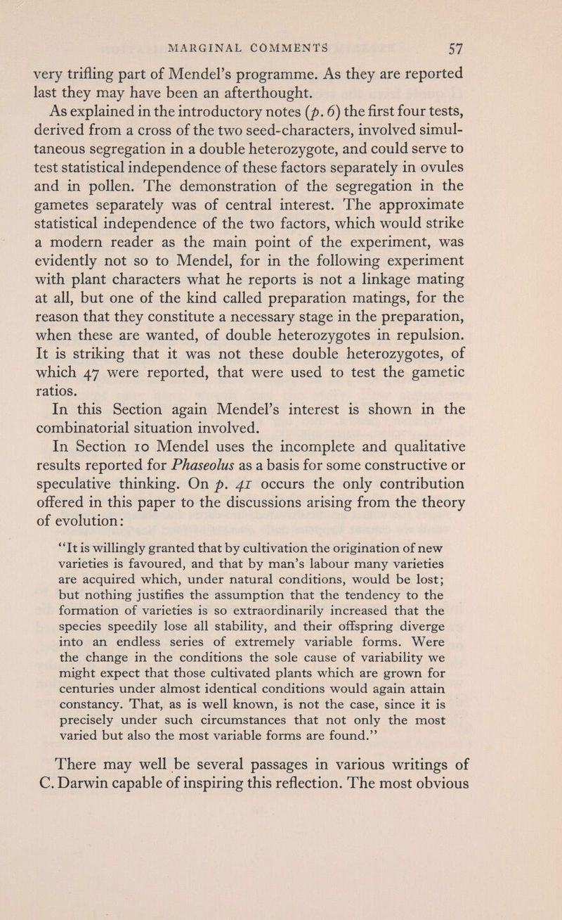 MARGINAL COMMENTS 57 very trifling part of Mendel's programme. As they are reported last they may have been an afterthought. As explained in the introductory notes {p. 6) the first four tests, derived from a cross of the two seed-characters, involved simul¬ taneous segregation in a double heterozygote, and could serve to test statistical independence of these factors separately in ovules and in pollen. The demonstration of the segregation in the gametes separately was of central interest. The approximate statistical independence of the two factors, which would strike a modern reader as the main point of the experiment, was evidently not so to Mendel, for in the following experiment with plant characters what he reports is not a linkage mating at all, but one of the kind called preparation matings, for the reason that they constitute a necessary stage in the preparation, when these are wanted, of double heterozygotes in repulsion. It is striking that it was not these double heterozygotes, of which 47 were reported, that were used to test the gametic ratios. In this Section again Mendel's interest is shown in the combinatorial situation involved. In Section 10 Mendel uses the incomplete and qualitative results reported for Phaseolus as a basis for some constructive or speculative thinking. On p. 41 occurs the only contribution offered in this paper to the discussions arising from the theory of evolution:  It is willingly granted that by cultivation the origination of new varieties is favoured, and that by man's labour many varieties are acquired which, under natural conditions, would be lost; but nothing justifies the assumption that the tendency to the formation of varieties is so extraordinarily increased that the species speedily lose all stability, and their offspring diverge into an endless series of extremely variable forms. Were the change in the conditions the sole cause of variability we might expect that those cultivated plants which are grown for centuries under almost identical conditions would again attain constancy. That, as is well known, is not the case, since it is precisely under such circumstances that not only the most varied but also the most variable forms are found. There may well be several passages in various writings of C. Darwin capable of inspiring this reflection. The most obvious