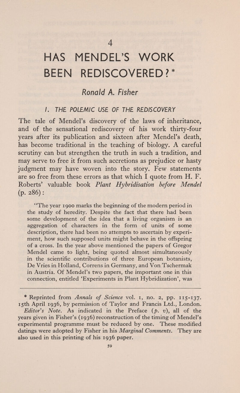 4 HAS MENDEL'S WORK BEEN REDISCOVERED?* Ronald A. Fisher I. THE POLEMIC USE OF THE REDISCOVERY The tale of Mendel's discovery of the laws of inheritance, and of the sensational rediscovery of his work thirty-four years after its publication and sixteen after Mendel's death, has become traditional in the teaching of biology. A careful scrutiny can but strengthen the truth in such a tradition, and may serve to free it from such accretions as prejudice or hasty judgment may have woven into the story. Few statements are so free from these errors as that which I quote from H. F. Roberts' valuable book Plant Hybridisation before Mendel (p. 286) : The year 1900 marks the beginning of the modern period in the study of heredity. Despite the fact that there had been some development of the idea that a living organism is an aggregation of characters in the form of units of some description, there had been no attempts to ascertain by experi¬ ment, how such supposed units might behave in the offspring of a cross. In the year above mentioned the papers of Gregor Mendel came to light, being quoted almost simultaneously in the scientific contributions of three European botanists, De Vries in Holland, Correns in Germany, and Von Tschermak in Austria. Of Mendel's two papers, the important one in this connection, entitled 'Experiments in Plant Hybridization', was * Reprinted from Annals of Science vol. i, no. 2, pp. 115-137. 15th April 1936, by permission of Taylor and Francis Ltd., London. Editor's Note. As indicated in the Preface (p. v), all of the years given in Fisher's (1936) reconstruction of the timing of Mendel's experimental programme must be reduced by one. These modified datings were adopted by Fisher in his Marginal Comments. They are also used in this printing of his 1936 paper. 59