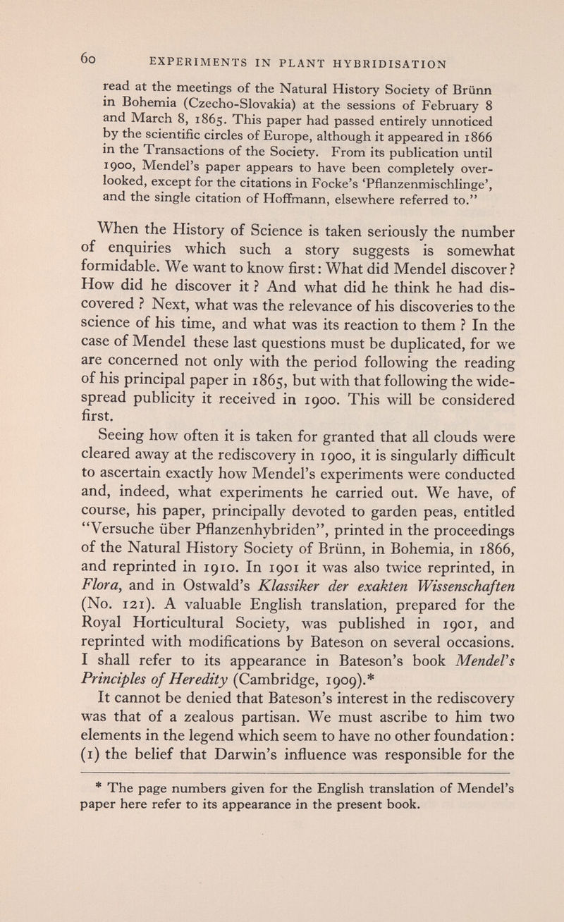 6o EXPERIMENTS IN PLANT HYBRIDISATION read at the meetings of the Natural History Society of Brünn in Bohemia (Czecho-Slovakia) at the sessions of February 8 and March 8, 1865. This paper had passed entirely unnoticed by the scientific circles of Europe, although it appeared in 1866 in the Transactions of the Society. From its publication until 1900, Mendel's paper appears to have been completely over¬ looked, except for the citations in Focke's Tflanzenmischlinge', and the single citation of Hoffmann, elsewhere referred to. When the History of Science is taken seriously the number of enquiries which such a story suggests is somewhat formidable. We want to know first: What did Mendel discover ? How did he discover it ? And what did he think he had dis¬ covered ? Next, what was the relevance of his discoveries to the science of his time, and what was its reaction to them ? In the case of Mendel these last questions must be duplicated, for we are concerned not only with the period following the reading of his principal paper in 1865, but with that following the wide¬ spread publicity it received in 1900. This will be considered first. Seeing how often it is taken for granted that all clouds were cleared away at the rediscovery in 1900, it is singularly difficult to ascertain exactly how Mendel's experiments were conducted and, indeed, what experiments he carried out. We have, of course, his paper, principally devoted to garden peas, entitled Versuche über Pflanzenhybriden, printed in the proceedings of the Natural History Society of Brünn, in Bohemia, in 1866, and reprinted in 1910. In 1901 it was also twice reprinted, in FlorUy and in Ostwald's Klassiker der exakten Wissenschaften (No. 121). A valuable English translation, prepared for the Royal Horticultural Society, was published in 1901, and reprinted with modifications by Bateson on several occasions. I shall refer to its appearance in Bateson's book MendeVs Principles of Heredity (Cambridge, 1909).* It cannot be denied that Bateson's interest in the rediscovery was that of a zealous partisan. We must ascribe to him two elements in the legend which seem to have no other foundation : (i) the belief that Darwin's influence was responsible for the * The page numbers given for the English translation of Mendel's paper here refer to its appearance in the present book.