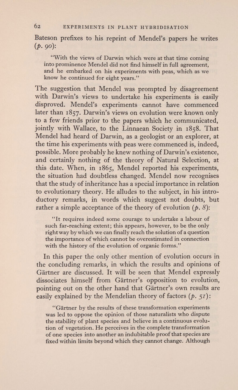 б2 EXPERIMENTS IN PLANT HYBRIDISATION Bateson prefixes to his reprint of Mendel's papers he writes {p. go): With the views of Darwin which were at that time coming into prominence Mendel did not find himself in full agreement, and he embarked on his experiments with peas, which as we know he continued for eight years. The suggestion that Mendel was prompted by disagreement with Darwin's views to undertake his experiments is easily disproved. Mendel's experiments cannot have commenced later than 1857. Darwin's views on evolution were known only to a few friends prior to the papers which he communicated, jointly with Wallace, to the Linnaean Society in 1858. That Mendel had heard of Darwin, as a geologist or an explorer, at the time his experiments with peas were commenced is, indeed, possible. More probably he knew nothing of Darwin's existence, and certainly nothing of the theory of Natural Selection, at this date. When, in 1865, Mendel reported his experiments, the situation had doubtless changed. Mendel now recognises that the study of inheritance has a special importance in relation to evolutionary theory. He alludes to the subject, in his intro¬ ductory remarks, in words which suggest not doubts, but rather a simple acceptance of the theory of evolution {p. 8): It requires indeed some courage to undertake a labour of such far-reaching extent; this appears, however, to be the only right way by which we can finally reach the solution of a question the importance of which cannot be overestimated in connection with the history of the evolution of organic forms. In this paper the only other mention of evolution occurs in the concluding remarks, in which the results and opinions of Gärtner are discussed. It will be seen that Mendel expressly dissociates himself from Gärtner's opposition to evolution, pointing out on the other hand that Gärtner's own results are easily explained by the Mendelian theory of factors {p. 52); Gärtner by the results of these transformation experiments was led to oppose the opinion of those naturalists who dispute the stability of plant species and believe in a continuous evolu¬ tion of vegetation. He perceives in the complete transformation of one species into another an indubitable proof that species are fixed within limits beyond which they cannot change. Although