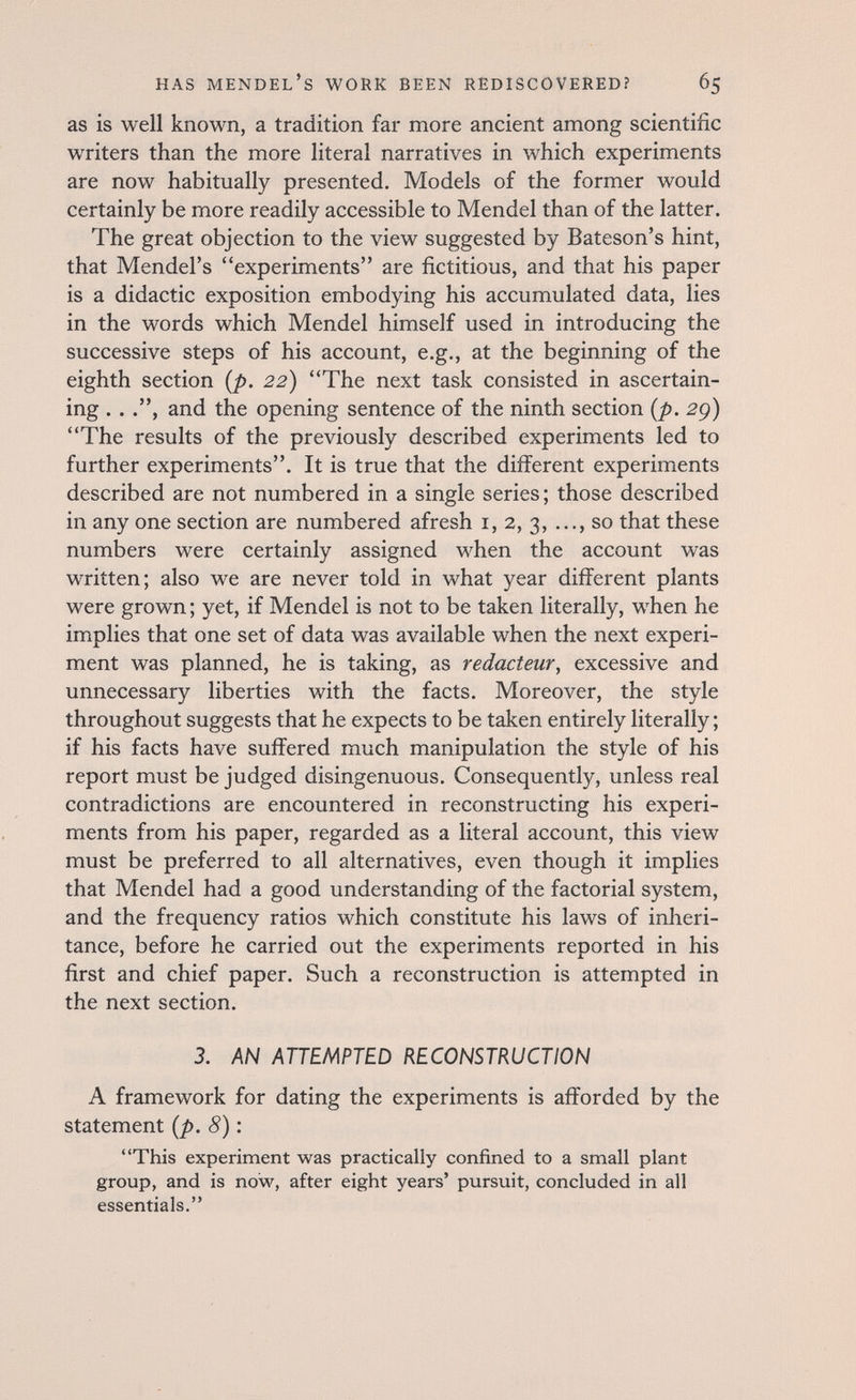 HAS Mendel's work been rediscovered? 65 as is well known, a tradition far more ancient among scientific writers than the more literal narratives in which experiments are now habitually presented. Models of the former would certainly be more readily accessible to Mendel than of the latter. The great objection to the view suggested by Bateson's hint, that Mendel's experiments are fictitious, and that his paper is a didactic exposition embodying his accumulated data, lies in the words which Mendel himself used in introducing the successive steps of his account, e.g., at the beginning of the eighth section [p. 22) The next task consisted in ascertain¬ ing . . and the opening sentence of the ninth section {p. 2g) The results of the previously described experiments led to further experiments. It is true that the different experiments described are not numbered in a single series; those described in any one section are numbered afresh i, 2, 3, ..., so that these numbers were certainly assigned when the account was written; also we are never told in what year different plants were grown ; yet, if Mendel is not to be taken literally, when he implies that one set of data was available when the next experi¬ ment was planned, he is taking, as rédacteur, excessive and unnecessary liberties with the facts. Moreover, the style throughout suggests that he expects to be taken entirely literally ; if his facts have suffered much manipulation the style of his report must be judged disingenuous. Consequently, unless real contradictions are encountered in reconstructing his experi¬ ments from his paper, regarded as a literal account, this view must be preferred to all alternatives, even though it implies that Mendel had a good understanding of the factorial system, and the frequency ratios which constitute his laws of inheri¬ tance, before he carried out the experiments reported in his first and chief paper. Such a reconstruction is attempted in the next section. 3. AN ATTEMPTED RECONSTRUCTION A framework for dating the experiments is afforded by the statement {p. 8): This experiment was practically confined to a small plant group, and is now, after eight years' pursuit, concluded in all essentials.