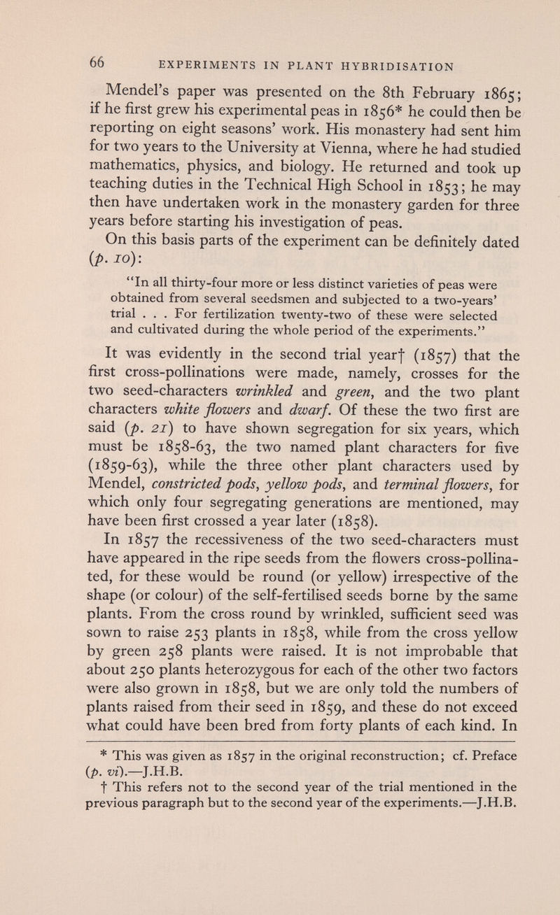 66 EXPERIMENTS IN PLANT HYBRIDISATION Mendel's paper was presented on the 8th February 1865; if he first grew his experimental peas in 1856* he could then be reporting on eight seasons' work. His monastery had sent him for two years to the University at Vienna, where he had studied mathematics, physics, and biology. He returned and took up teaching duties in the Technical High School in 1853; he may then have undertaken work in the monastery garden for three years before starting his investigation of peas. On this basis parts of the experiment can be definitely dated {p. 10): In all thirty-four more or less distinct varieties of peas were obtained from several seedsmen and subjected to a two-years' trial . . . For fertilization twenty-two of these were selected and cultivated during the whole period of the experiments. It was evidently in the second trial yearf (1857) that the first cross-pollinations were made, namely, crosses for the two seed-characters wrinkled and green, and the two plant characters white flowers and dwarf. Of these the two first are said [p. 21) to have shown segregation for six years, which must be 1858-63, the two named plant characters for five (1859-63), while the three other plant characters used by Mendel, constricted pods, yellow pods, and terminal flowers, for which only four segregating generations are mentioned, may have been first crossed a year later (1858). In 1857 the recessiveness of the two seed-characters must have appeared in the ripe seeds from the flowers cross-pollina¬ ted, for these would be round (or yellow) irrespective of the shape (or colour) of the self-fertilised seeds borne by the same plants. From the cross round by wrinkled, sufficient seed was sown to raise 253 plants in 1858, while from the cross yellow by green 258 plants were raised. It is not improbable that about 250 plants heterozygous for each of the other two factors were also grown in 1858, but we are only told the numbers of plants raised from their seed in 1859, these do not exceed what could have been bred from forty plants of each kind. In * This was given as 1857 in the original reconstruction; cf. Preface {p, vi).—J.H.B. t This refers not to the second year of the trial mentioned in the previous paragraph but to the second year of the experiments.—J.H.B.
