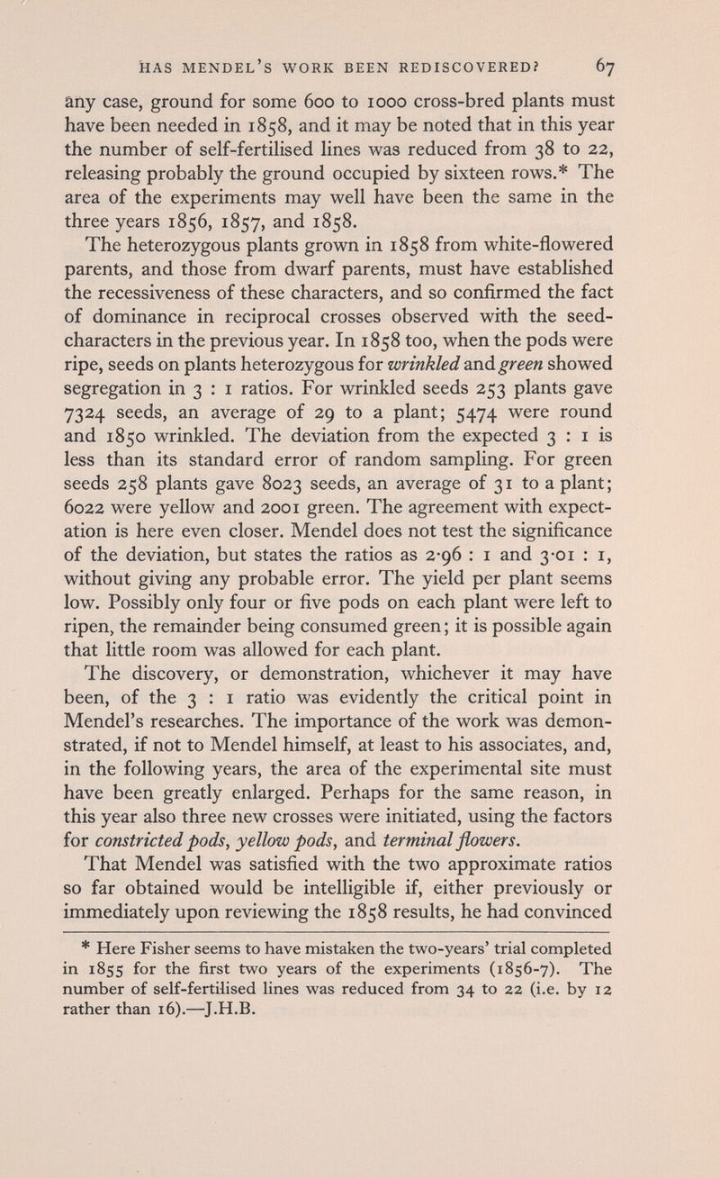 has mendel's work been rediscovered? 67 äily case, ground for some 600 to 1000 cross-bred plants must have been needed in 1858, and it may be noted that in this year the number of self-fertilised lines was reduced from 38 to 22, releasing probably the ground occupied by sixteen rows.* The area of the experiments may well have been the same in the three years 1856, 1857, and 1858. The heterozygous plants grown in 1858 from white-flowered parents, and those from dwarf parents, must have established the recessiveness of these characters, and so confirmed the fact of dominance in reciprocal crosses observed with the seed- characters in the previous year. In 1858 too, when the pods were ripe, seeds on plants heterozygous for wrinkled -àxvà. green showed segregation in 3 : i ratios. For wrinkled seeds 253 plants gave 7324 seeds, an average of 29 to a plant; 5474 were round and 1850 wrinkled. The deviation from the expected 3 : i is less than its standard error of random sampling. For green seeds 258 plants gave 8023 seeds, an average of 31 to a plant; 6022 were yellow and 2001 green. The agreement with expect¬ ation is here even closer. Mendel does not test the significance of the deviation, but states the ratios as 2-96 : i and 3-01 : i, without giving any probable error. The yield per plant seems low. Possibly only four or five pods on each plant were left to ripen, the remainder being consumed green ; it is possible again that little room was allowed for each plant. The discovery, or demonstration, whichever it may have been, of the 3 : i ratio was evidently the critical point in Mendel's researches. The importance of the work was demon¬ strated, if not to Mendel himself, at least to his associates, and, in the following years, the area of the experimental site must have been greatly enlarged. Perhaps for the same reason, in this year also three new crosses were initiated, using the factors for constricted pods, yellow pods, and terminal flowers. That Mendel was satisfied with the two approximate ratios so far obtained would be intelligible if, either previously or immediately upon reviewing the 1858 results, he had convinced * Here Fisher seems to have mistaken the two-years' trial completed in 1855 for the first two years of the experiments (1856-7). The number of self-fertilised lines was reduced from 34 to 22 (i.e. by 12 rather than 16).—J.H.B.