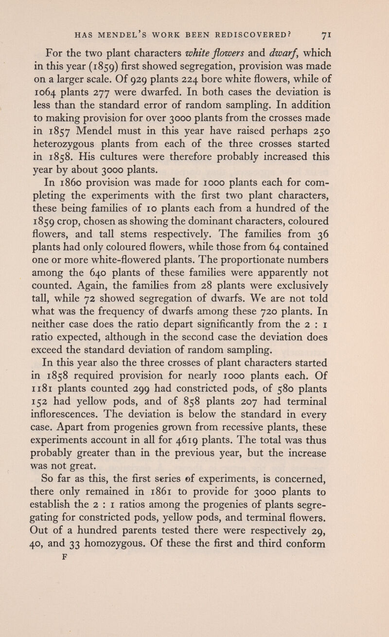has Mendel's work been rediscovered? 71 For the two plant characters white flowers and dwarf, which in this year (1859) first showed segregation, provision was made on a larger scale. Of 929 plants 224 bore white flowers, while of 1064 plants 277 were dwarfed. In both cases the deviation is less than the standard error of random sampling. In addition to making provision for over 3000 plants from the crosses made in 1857 Mendel must in this year have raised perhaps 250 heterozygous plants from each of the three crosses started in 1858. His cultures were therefore probably increased this year by about 3000 plants. In i860 provision was made for 1000 plants each for com¬ pleting the experiments with the first two plant characters, these being families of 10 plants each from a hundred of the 1859 crop, chosen as showing the dominant characters, coloured flowers, and tall stems respectively. The families from 36 plants had only coloured flowers, while those from 64 contained one or more white-flowered plants. The proportionate numbers among the 640 plants of these families were apparently not counted. Again, the families from 28 plants were exclusively tall, while 72 showed segregation of dwarfs. We are not told what was the frequency of dwarfs among these 720 plants. In neither case does the ratio depart significantly from the 2 : i ratio expected, although in the second case the deviation does exceed the standard deviation of random sampling. In this year also the three crosses of plant characters started in 1858 required provision for nearly 1000 plants each. Of 1181 plants counted 299 had constricted pods, of 580 plants 152 had yellow pods, and of 858 plants 207 had terminal inflorescences. The deviation is below the standard in every case. Apart from progenies grown from recessive plants, these experiments account in all for 4619 plants. The total was thus probably greater than in the previous year, but the increase was not great. So far as this, the first series of experiments, is concerned, there only remained in 1861 to provide for 3000 plants to establish the 2 : i ratios among the progenies of plants segre¬ gating for constricted pods, yellow pods, and terminal flowers. Out of a hundred parents tested there were respectively 29, 40, and 33 homozygous. Of these the first and third conform F