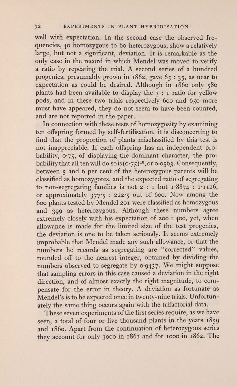 72 EXPERIMENTS IN PLANT HYBRIDISATION well with expectation. In the second case the observed fre¬ quencies, 40 homozygous to 60 heterozygous, show a relatively large, but not a significant, deviation. It is remarkable as the only case in the record in which Mendel was moved to verify a ratio by repeating the trial. A second series of a hundred progenies, presumably grown in 1862, gave 65 : 35, as near to expectation as could be desired. Although in i860 only 580 plants had been available to display the 3 : i ratio for yellow pods, and in these two trials respectively 600 and 650 more must have appeared, they do not seem to have been counted, and are not reported in the paper. In connection with these tests of homozygosity by examining ten offspring formed by self-fertilisation, it is disconcerting to find that the proportion of plants misclassified by this test is not inappreciable. If each offspring has an independent pro¬ bability, 0*75, of displaying the dominant character, the pro- babilitythat all ten will do so is (0-75) i®, or 0*0563. Consequently, between 5 and 6 per cent of the heterozygous parents will be classified as homozygotes, and the expected ratio of segregating to non-segregating families is not 2 : i but 1-8874 : 1-1126, or approximately 377-5 : 222-5 out of 600. Now among the 600 plants tested by Mendel 201 were classified as homozygous and 399 as heterozygous. Although these numbers agree extremely closely with his expectation of 200 : 400, yet, when allowance is made for the limited size of the test progenies, the deviation is one to be taken seriously. It seems extremely improbable that Mendel made any such allowance, or that the numbers he records as segregating are corrected values, rounded off to the nearest integer, obtained by dividing the numbers observed to segregate by 0-9437. We might suppose that sampling errors in this case caused a deviation in the right direction, and of almost exactly the right magnitude, to com¬ pensate for the error in theory. A deviation as fortunate as Mendel's is to be expected once in twenty-nine trials. Unfortun¬ ately the same thing occurs again with the trifactorial data. These seven experiments of the first series require, as we have seen, a total of four or five thousand plants in the years 1859 and i860. Apart from the continuation of heterozygous series they account for only 3000 in 1861 and for 1000 in 1862. The