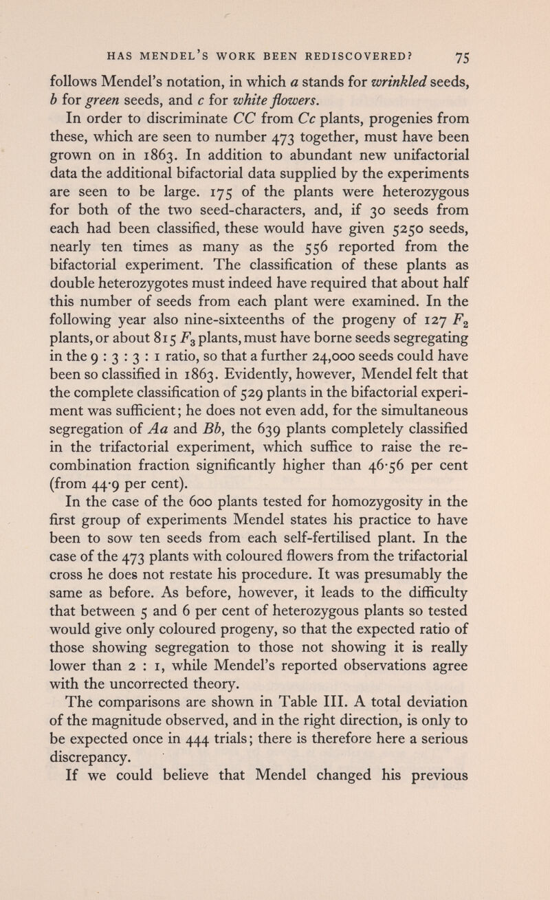 has Mendel's work been rediscovered? 75 follows Mendel's notation, in which a stands for wrinkled seeds, b for green seeds, and с for white flowers. In order to discriminate CC from Cc plants, progenies from these, which are seen to number 473 together, must have been grown on in 1863. In addition to abundant new unifactorial data the additional bifactorial data supplied by the experiments are seen to be large. 175 of the plants were heterozygous for both of the two seed-characters, and, if 30 seeds from each had been classified, these would have given 5250 seeds, nearly ten times as many as the 556 reported from the bifactorial experiment. The classification of these plants as double heterozygotes must indeed have required that about half this number of seeds from each plant were examined. In the following year also nine-sixteenths of the progeny of 127 plants, or about 815 Fg plants, must have borne seeds segregating in the 9:3:3:1 ratio, so that a further 24,000 seeds could have been so classified in 1863. Evidently, however, Mendel felt that the complete classification of 529 plants in the bifactorial experi¬ ment was sufficient ; he does not even add, for the simultaneous segregation of Aa and Bb, the 639 plants completely classified in the trifactorial experiment, which suffice to raise the re¬ combination fraction significantly higher than 46-56 per cent (from 44-9 per cent). In the case of the 600 plants tested for homozygosity in the first group of experiments Mendel states his practice to have been to sow ten seeds from each self-fertilised plant. In the case of the 473 plants with coloured flowers from the trifactorial cross he does not restate his procedure. It was presumably the same as before. As before, however, it leads to the difficulty that between 5 and 6 per cent of heterozygous plants so tested would give only coloured progeny, so that the expected ratio of those showing segregation to those not showing it is really lower than 2:1, while Mendel's reported observations agree with the uncorrected theory. The comparisons are shown in Table III. A total deviation of the magnitude observed, and in the right direction, is only to be expected once in 444 trials ; there is therefore here a serious discrepancy. If we could believe that Mendel changed his previous