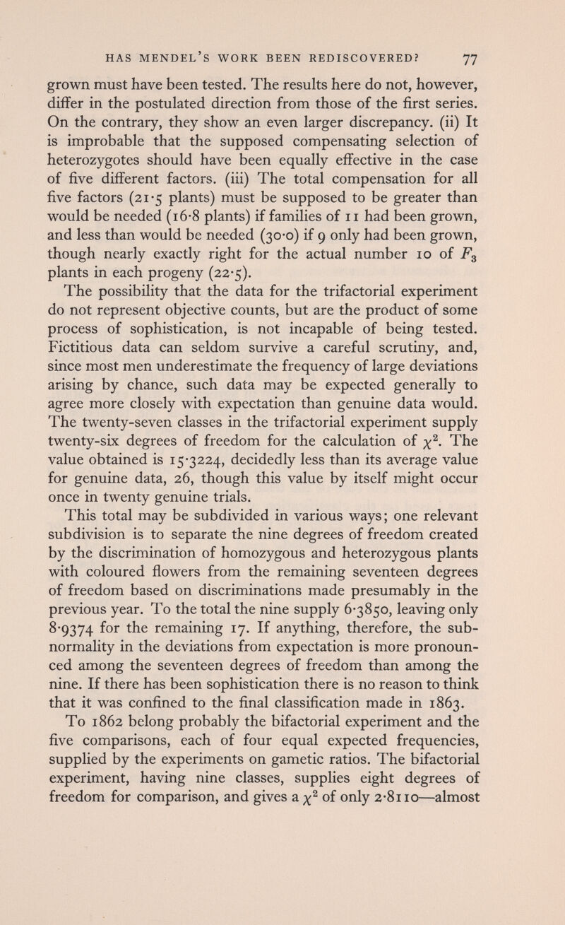 has MENDEL's work been rediscovered? 77 grown must have been tested. The results here do not, however, differ in the postulated direction from those of the first series. On the contrary, they show an even larger discrepancy, (ii) It is improbable that the supposed compensating selection of heterozygotes should have been equally effective in the case of five different factors, (iii) The total compensation for all five factors (21-5 plants) must be supposed to be greater than would be needed (i6-8 plants) if families of 11 had been grown, and less than would be needed (30-0) if 9 only had been grown, though nearly exactly right for the actual number 10 of F3 plants in each progeny (22-5). The possibility that the data for the trifactorial experiment do not represent objective counts, but are the product of some process of sophistication, is not incapable of being tested. Fictitious data can seldom survive a careful scrutiny, and, since most men underestimate the frequency of large deviations arising by chance, such data may be expected generally to agree more closely with expectation than genuine data would. The twenty-seven classes in the trifactorial experiment supply twenty-six degrees of freedom for the calculation of The value obtained is 15*3224, decidedly less than its average value for genuine data, 26, though this value by itself might occur once in twenty genuine trials. This total may be subdivided in various ways; one relevant subdivision is to separate the nine degrees of freedom created by the discrimination of homozygous and heterozygous plants with coloured flowers from the remaining seventeen degrees of freedom based on discriminations made presumably in the previous year. To the total the nine supply 6-3850, leaving only 8-9374 ^he remaining 17. If anything, therefore, the sub- normality in the deviations from expectation is more pronoun¬ ced among the seventeen degrees of freedom than among the nine. If there has been sophistication there is no reason to think that it was confined to the final classification made in 1863. To 1862 belong probably the bifactorial experiment and the five comparisons, each of four equal expected frequencies, supplied by the experiments on gametic ratios. The bifactorial experiment, having nine classes, supplies eight degrees of freedom for comparison, and gives a of only 2-8110—almost