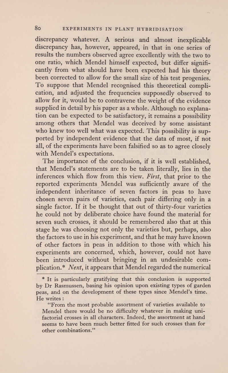8o EXPERIMENTS IN PLANT HYBRIDISATION discrepancy whatever. A serious and almost inexplicable discrepancy has, however, appeared, in that in one series of results the numbers observed agree excellently with the two to one ratio, which Mendel himself expected, but differ signifi¬ cantly from what should have been expected had his theory been corrected to allow for the small size of his test progenies. To suppose that Mendel recognised this theoretical compli¬ cation, and adjusted the frequencies supposedly observed to allow for it, would be to contravene the weight of the evidence supplied in detail by his paper as a whole. Although no explana¬ tion can be expected to be satisfactory, it remains a possibility among others that Mendel was deceived by some assistant who knew too well what was expected. This possibility is sup¬ ported by independent evidence that the data of most, if not all, of the experiments have been falsified so as to agree closely with Mendel's expectations. The importance of the conclusion, if it is well established, that Mendel's statements are to be taken literally, lies in the inferences which flow from this view. First, that prior to the reported experiments Mendel was sufiiciently aware of the independent inheritance of seven factors in peas to have chosen seven pairs of varieties, each pair differing only in a single factor. If it be thought that out of thirty-four varieties he could not by deliberate choice have found the material for seven such crosses, it should be remembered also that at this stage he was choosing not only the varieties but, perhaps, also the factors to use in his experiment, and that he may have known of other factors in peas in addition to those with which his experiments are concerned, v/hich, however, could not have been introduced without bringing in an undesirable com¬ plication.* Next y it appears that Mendel regarded the numerical * It is particularly gratifying that this conclusion is supported by Dr Rasmussen, basing his opinion upon existing types of garden peas, and on the development of these types since Mendel's time. He writes : From the most probable assortment of varieties available to Mendel there would be no difficulty whatever in making uni- factorial crosses in all characters. Indeed, the assortment at hand seems to have been much better fitted for such crosses than for other combinations.