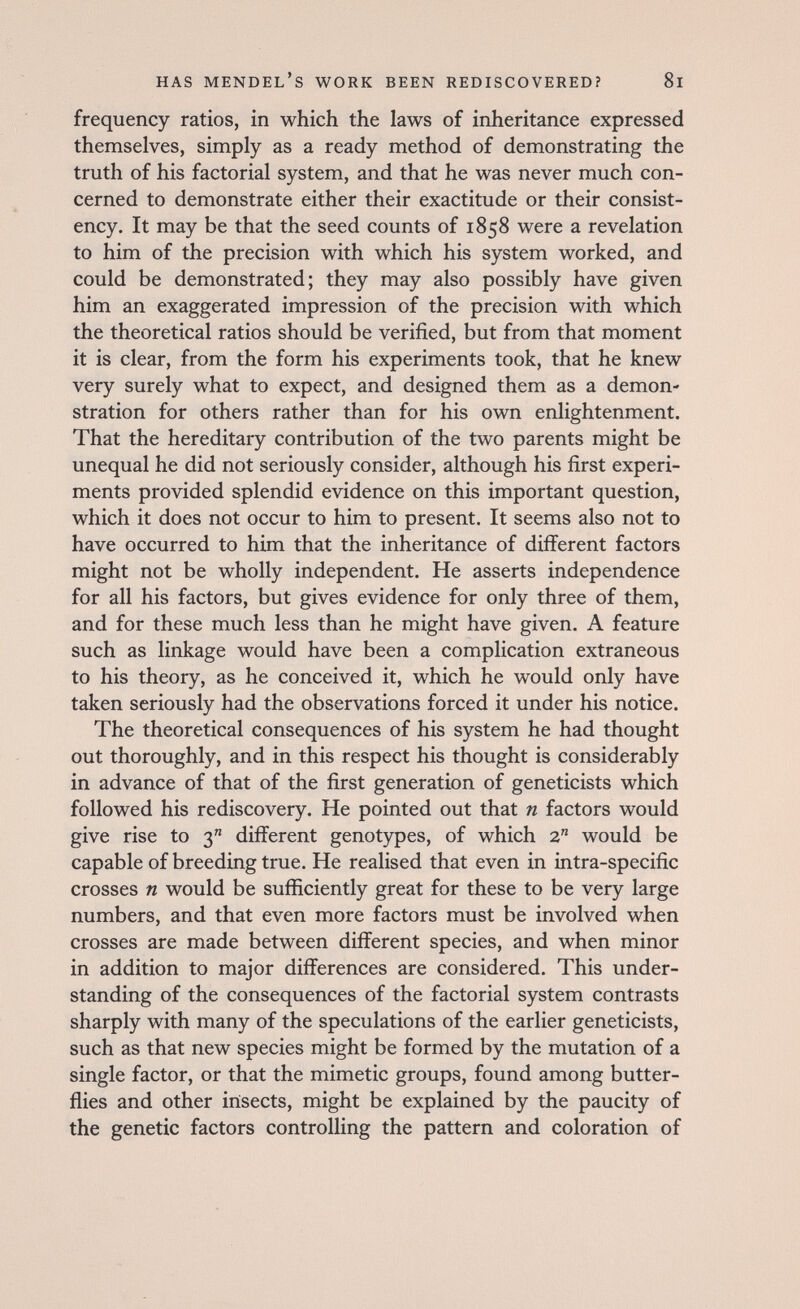 HAS Mendel's work been rediscovered? 8i frequency ratios, in which the laws of inheritance expressed themselves, simply as a ready method of demonstrating the truth of his factorial system, and that he was never much con¬ cerned to demonstrate either their exactitude or their consist¬ ency. It may be that the seed counts of 1858 were a revelation to him of the precision with which his system worked, and could be demonstrated; they may also possibly have given him an exaggerated impression of the precision with which the theoretical ratios should be verified, but from that moment it is clear, from the form his experiments took, that he knew very surely what to expect, and designed them as a demon¬ stration for others rather than for his own enlightenment. That the hereditary contribution of the two parents might be unequal he did not seriously consider, although his first experi¬ ments provided splendid evidence on this important question, which it does not occur to him to present. It seems also not to have occurred to him that the inheritance of different factors might not be wholly independent. He asserts independence for all his factors, but gives evidence for only three of them, and for these much less than he might have given. A feature such as linkage would have been a complication extraneous to his theory, as he conceived it, which he would only have taken seriously had the observations forced it under his notice. The theoretical consequences of his system he had thought out thoroughly, and in this respect his thought is considerably in advance of that of the first generation of geneticists which followed his rediscovery. He pointed out that n factors would give rise to 3 different genotypes, of which 2 would be capable of breeding true. He realised that even in intra-specific crosses n would be sufficiently great for these to be very large numbers, and that even more factors must be involved when crosses are made between different species, and when minor in addition to major differences are considered. This under¬ standing of the consequences of the factorial system contrasts sharply with many of the speculations of the earlier geneticists, such as that new species might be formed by the mutation of a single factor, or that the mimetic groups, found among butter¬ flies and other insects, might be explained by the paucity of the genetic factors controlling the pattern and coloration of