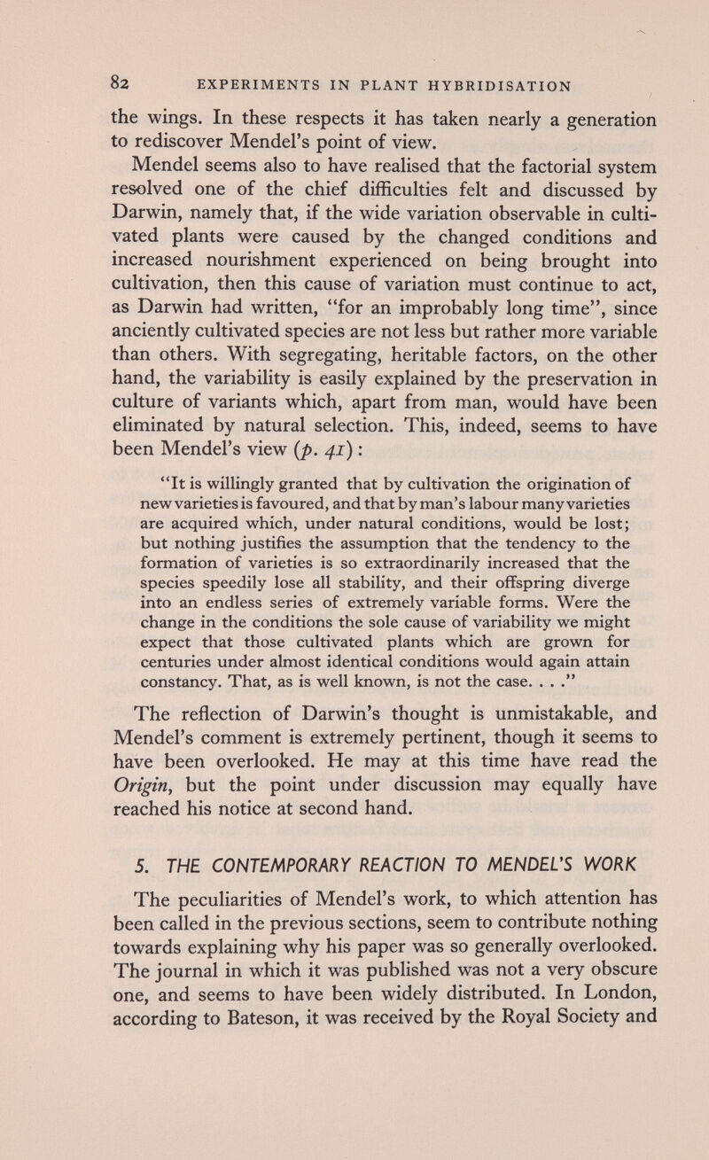 82 EXPERIMENTS IN PLANT HYBRIDISATION / the wings. In these respects it has taken nearly a generation to rediscover Mendel's point of view. Mendel seems also to have realised that the factorial system resolved one of the chief difficulties felt and discussed by Darwin, namely that, if the wide variation observable in culti¬ vated plants were caused by the changed conditions and increased nourishment experienced on being brought into cultivation, then this cause of variation must continue to act, as Darwin had written, for an improbably long time, since anciently cultivated species are not less but rather more variable than others. With segregating, heritable factors, on the other hand, the variability is easily explained by the preservation in culture of variants which, apart from man, would have been eliminated by natural selection. This, indeed, seems to have been Mendel's view {p. 41) : It is willingly granted that by cultivation the origination of new varieties is favoured, and that by man's labour many varieties are acquired which, under natural conditions, would be lost; but nothing justifies the assumption that the tendency to the formation of varieties is so extraordinarily increased that the species speedily lose all stability, and their offspring diverge into an endless series of extremely variable forms. Were the change in the conditions the sole cause of variability we might expect that those cultivated plants which are grown for centuries under almost identical conditions would again attain constancy. That, as is well known, is not the case. ... The reflection of Darwin's thought is unmistakable, and Mendel's comment is extremely pertinent, though it seems to have been overlooked. He may at this time have read the Origin, but the point under discussion may equally have reached his notice at second hand. 5. THE CONTENiPORm REACTION TO MENDEUS WORK The peculiarities of Mendel's work, to which attention has been called in the previous sections, seem to contribute nothing towards explaining why his paper was so generally overlooked. The journal in which it was published was not a very obscure one, and seems to have been widely distributed. In London, according to Bateson, it was received by the Royal Society and