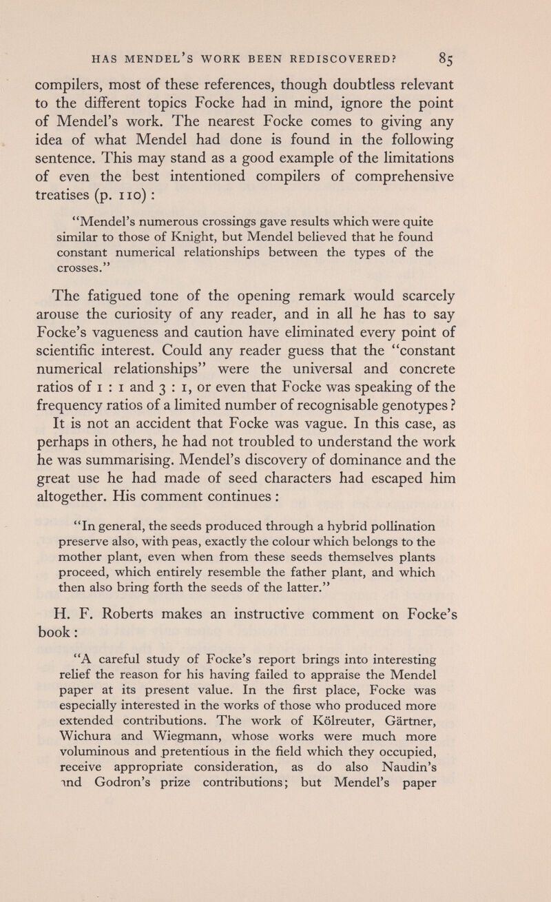 has mendel's work been rediscovered? 85 compilers, most of these references, though doubtless relevant to the different topics Focke had in mind, ignore the point of Mendel's work. The nearest Focke comes to giving any idea of what Mendel had done is found in the following sentence. This may stand as a good example of the limitations of even the best intentioned compilers of comprehensive treatises (p. no) : Mendel's numerous crossings gave results which were quite similar to those of Knight, but Mendel believed that he found constant numerical relationships between the types of the crosses. The fatigued tone of the opening remark would scarcely arouse the curiosity of any reader, and in all he has to say Focke's vagueness and caution have eliminated every point of scientific interest. Could any reader guess that the constant numerical relationships were the universal and concrete ratios of I : I and 3 : i, or even that Focke was speaking of the frequency ratios of a limited number of recognisable genotypes ? It is not an accident that Focke was vague. In this case, as perhaps in others, he had not troubled to understand the work he was summarising. Mendel's discovery of dominance and the great use he had made of seed characters had escaped him altogether. His comment continues : In general, the seeds produced through a hybrid pollination preserve also, with peas, exactly the colour which belongs to the mother plant, even when from these seeds themselves plants proceed, which entirely resemble the father plant, and which then also bring forth the seeds of the latter. H. F. Roberts makes an instructive comment on Focke's book : A careful study of Focke's report brings into interesting relief the reason for his having failed to appraise the Mendel paper at its present value. In the first place, Focke was especially interested in the works of those who produced more extended contributions. The work of Kölreuter, Gärtner, Wichura and Wiegmann, whose works were much more voluminous and pretentious in the field which they occupied, receive appropriate consideration, as do also Naudin's ind Godron's prize contributions; but Mendel's paper