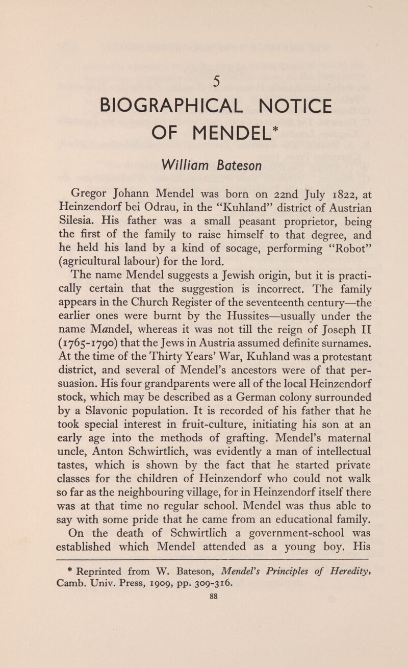 BIOGRAPHICAL NOTICE OF MENDEL* William Bateson Gregor Johann Mendel was born on 22nd July 1822, at Heinzendorf bei Odrau, in the Kuhland district of Austrian Silesia. His father was a small peasant proprietor, being the first of the family to raise himself to that degree, and he held his land by a kind of socage, performing Robot (agricultural labour) for the lord. The name Mendel suggests a Jewish origin, but it is practi¬ cally certain that the suggestion is incorrect. The family appears in the Church Register of the seventeenth century—the earlier ones were burnt by the Hussites—usually under the name Möndel, whereas it was not till the reign of Joseph II (1765-1790) that the Jews in Austria assumed definite surnames. At the time of the Thirty Years' War, Kuhland was a protestant district, and several of Mendel's ancestors were of that per¬ suasion. His four grandparents were all of the local Heinzendorf stock, which may be described as a German colony surrounded by a Slavonic population. It is recorded of his father that he took special interest in fruit-culture, initiating his son at an early age into the methods of grafting. Mendel's maternal uncle, Anton Schwirtlich, was evidently a man of intellectual tastes, which is shown by the fact that he started private classes for the children of Heinzendorf who could not walk so far as the neighbouring village, for in Heinzendorf itself there was at that time no regular school. Mendel was thus able to say with some pride that he came from an educational family. On the death of Schwirtlich a government-school was established which Mendel attended as a young boy. His * Reprinted from W. Bateson, MendeVs Principles of Heredity, Camb. Univ. Press, 1909, pp. 309-316. 88