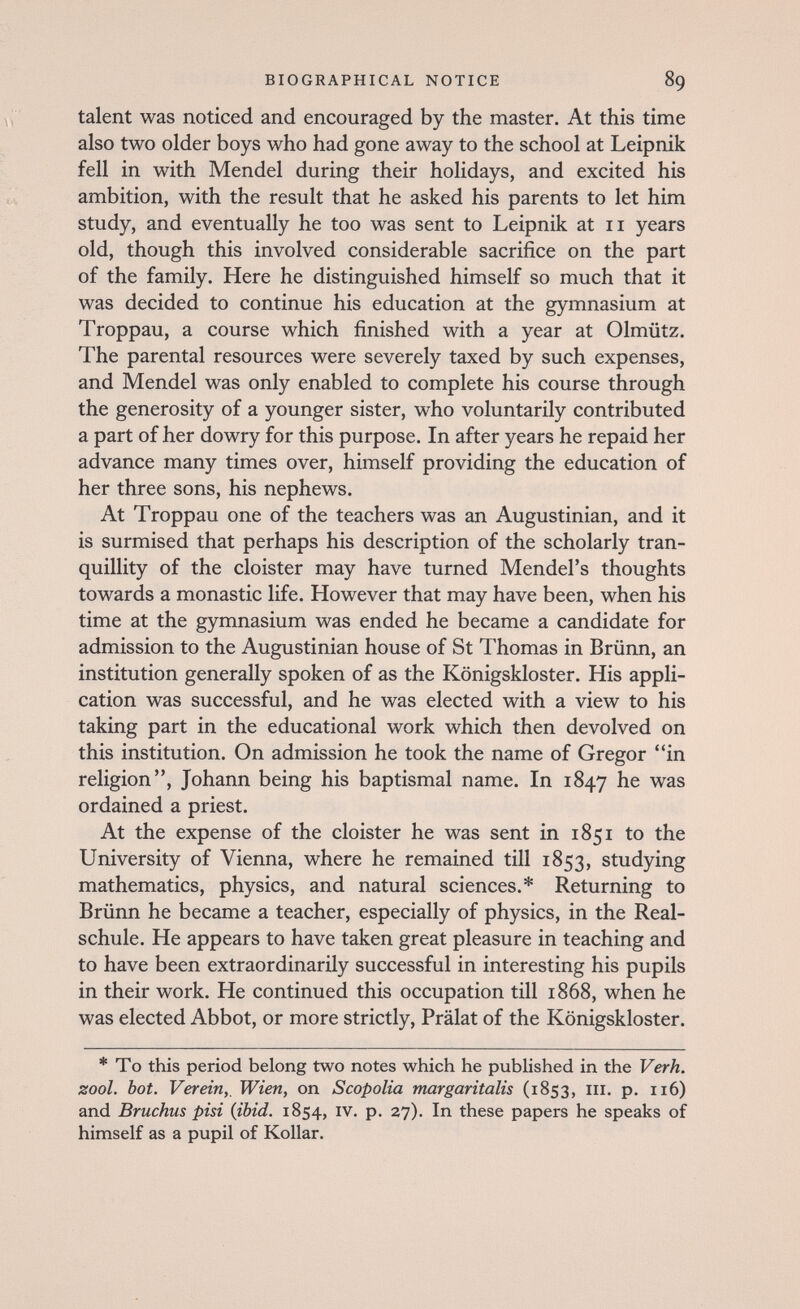 BIOGRAPHICAL NOTICE 89 talent was noticed and encouraged by the master. At this time also two older boys who had gone away to the school at Leipnik fell in with Mendel during their holidays, and excited his ambition, with the result that he asked his parents to let him study, and eventually he too was sent to Leipnik at 11 years old, though this involved considerable sacrifice on the part of the family. Here he distinguished himself so much that it was decided to continue his education at the gymnasium at Troppau, a course which finished with a year at Olmiitz. The parental resources were severely taxed by such expenses, and Mendel was only enabled to complete his course through the generosity of a younger sister, who voluntarily contributed a part of her dowry for this purpose. In after years he repaid her advance many times over, himself providing the education of her three sons, his nephews. At Troppau one of the teachers was an Augustinian, and it is surmised that perhaps his description of the scholarly tran¬ quillity of the cloister may have turned Mendel's thoughts towards a monastic life. However that may have been, when his time at the gymnasium was ended he became a candidate for admission to the Augustinian house of St Thomas in Brünn, an institution generally spoken of as the Königskloster. His appli¬ cation was successful, and he was elected with a view to his taking part in the educational work which then devolved on this institution. On admission he took the name of Gregor in religion, Johann being his baptismal name. In 1847 he was ordained a priest. At the expense of the cloister he was sent in 1851 to the University of Vienna, where he remained till 1853, studying mathematics, physics, and natural sciences.* Returning to Brünn he became a teacher, especially of physics, in the Real¬ schule. He appears to have taken great pleasure in teaching and to have been extraordinarily successful in interesting his pupils in their work. He continued this occupation till 1868, when he was elected Abbot, or more strictly, Prälat of the Königskloster. * To this period belong two notes which he published in the Verh. zool. bot. Verein,, Wien, on Scopolia margaritalis (1853, iii. p. 116) and Bruchus pisi (ibid. 1854, iv. p. 27). In these papers he speaks of himself as a pupil of Rollar.