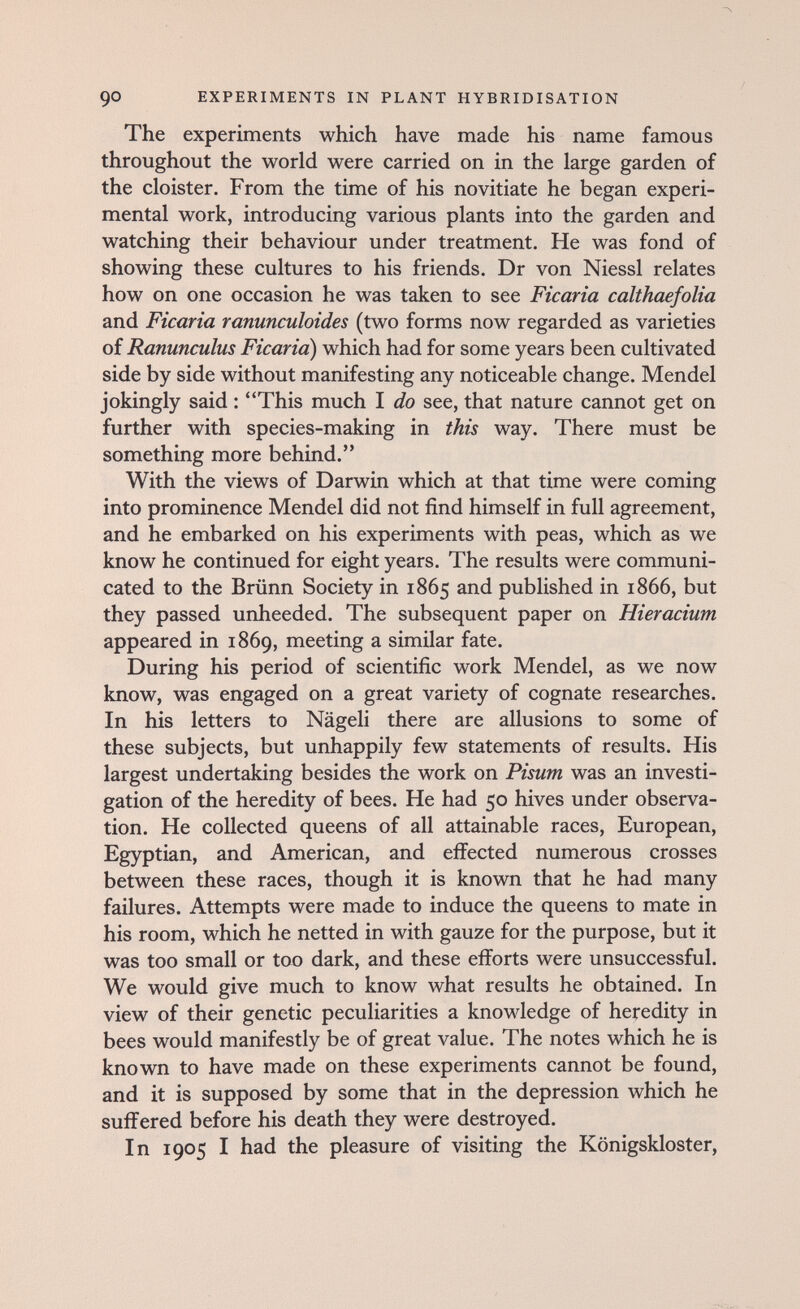 90 EXPERIMENTS IN PLANT HYBRIDISATION The experiments which have made his name famous throughout the world were carried on in the large garden of the cloister. From the time of his novitiate he began experi¬ mental work, introducing various plants into the garden and watching their behaviour under treatment. He was fond of showing these cultures to his friends. Dr von Niessl relates how on one occasion he was taken to see Ficaria calthaefolia and Ficaria ranunculoides (two forms now regarded as varieties of Ranunculus Ficaria) which had for some years been cultivated side by side without manifesting any noticeable change. Mendel jokingly said : This much I do see, that nature cannot get on further with species-making in this way. There must be something more behind. With the views of Darwin which at that time were coming into prominence Mendel did not find himself in full agreement, and he embarked on his experiments with peas, which as we know he continued for eight years. The results were communi¬ cated to the Brünn Society in 1865 and published in 1866, but they passed unheeded. The subsequent paper on Hieracium appeared in 1869, meeting a similar fate. During his period of scientific work Mendel, as we now know, was engaged on a great variety of cognate researches. In his letters to Nägeli there are allusions to some of these subjects, but unhappily few statements of results. His largest undertaking besides the work on Pisum was an investi¬ gation of the heredity of bees. He had 50 hives under observa¬ tion. He collected queens of all attainable races, European, Egyptian, and American, and effected numerous crosses between these races, though it is known that he had many failures. Attempts were made to induce the queens to mate in his room, which he netted in with gauze for the purpose, but it was too small or too dark, and these efforts were unsuccessful. We would give much to know what results he obtained. In view of their genetic peculiarities a knowledge of heredity in bees would manifestly be of great value. The notes which he is known to have made on these experiments cannot be found, and it is supposed by some that in the depression which he suffered before his death they were destroyed. In 1905 I had the pleasure of visiting the Königskloster,