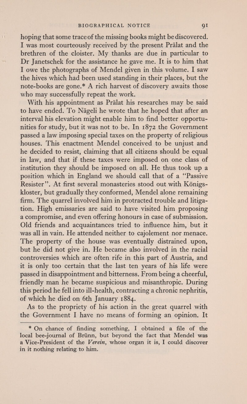 BIOGRAPHICAL NOTICE 91 hoping that some trace of the missing books might be discovered. I was most courteously received by the present Prälat and the brethren of the cloister. My thanks are due in particular to Dr Janetschek for the assistance he gave me. It is to him that I owe the photographs of Mendel given in this volume. I saw the hives which had been used standing in their places, but the note-books are gone.* A rich harvest of discovery awaits those who may successfully repeat the work. With his appointment as Prälat his researches may be said to have ended. To Nägeli he wrote that he hoped that after an interval his elevation might enable him to find better opportu¬ nities for study, but it was not to be. In 1872 the Government passed a law imposing special taxes on the property of religious houses. This enactment Mendel conceived to be unjust and he decided to resist, claiming that all citizens should be equal in law, and that if these taxes were imposed on one class of institution they should be imposed on all. He thus took up a position which in England we should call that of a 'Tassive Resister. At first several monasteries stood out with Königs¬ kloster, but gradually they conformed, Mendel alone remaining firm. The quarrel involved him in protracted trouble and litiga¬ tion. High emissaries are said to have visited him proposing a compromise, and even offering honours in case of submission. Old friends and acquaintances tried to influence him, but it was all in vain. He attended neither to cajolement nor menace. The property of the house was eventually distrained upon, but he did not give in. He became also involved in the racial controversies which are often rife in this part of Austria, and it is only too certain that the last ten years of his life were passed in disappointment and bitterness. From being a cheerful, friendly man he became suspicious and misanthropic. During this period he fell into ill-health, contracting a chronic nephritis, of which he died on 6th January 1884. As to the propriety of his action in the great quarrel with the Government I have no means of forming an opinion. It * On chance of finding something, I obtained a file of the local bee-journal of Brünn, but beyond the fact that Mendel was a Vice-President of the Verein, whose organ it is, I could discover in it nothing relating to him.