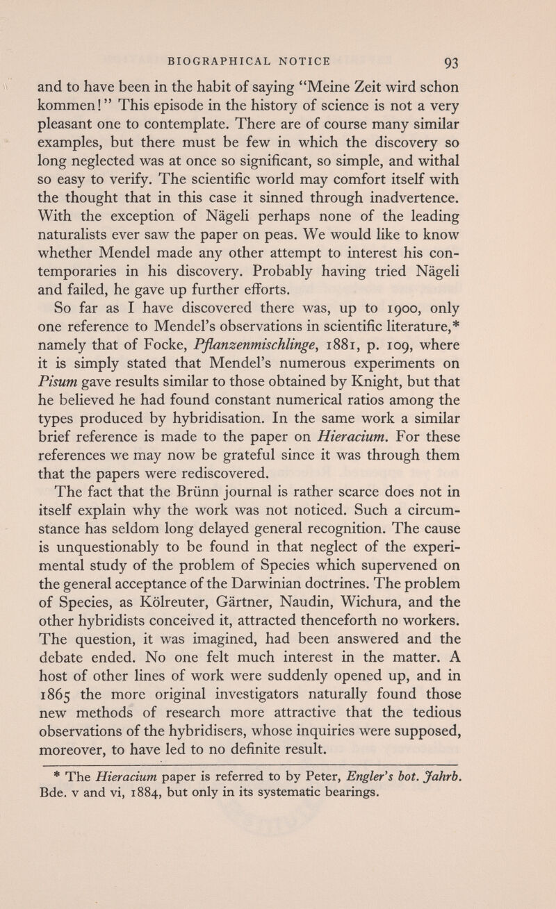 BIOGRAPHICAL NOTICE 93 and to have been in the habit of saying Meine Zeit wird schon kommen!  This episode in the history of science is not a very pleasant one to contemplate. There are of course many similar examples, but there must be few in which the discovery so long neglected was at once so significant, so simple, and withal so easy to verify. The scientific world may comfort itself with the thought that in this case it sinned through inadvertence. With the exception of Nägeli perhaps none of the leading naturalists ever saw the paper on peas. We would like to know whether Mendel made any other attempt to interest his con¬ temporaries in his discovery. Probably having tried Nägeli and failed, he gave up further efforts. So far as I have discovered there was, up to 1900, only one reference to Mendel's observations in scientific literature,* namely that of Focke, Pfianzenmischlinge, 1881, p. 109, where it is simply stated that Mendel's numerous experiments on Pisum gave results similar to those obtained by Knight, but that he believed he had found constant numerical ratios among the types produced by hybridisation. In the same work a similar brief reference is made to the paper on Hieracium. For these references we may now be grateful since it was through them that the papers were rediscovered. The fact that the Brünn journal is rather scarce does not in itself explain why the work was not noticed. Such a circum¬ stance has seldom long delayed general recognition. The cause is unquestionably to be found in that neglect of the experi¬ mental study of the problem of Species which supervened on the general acceptance of the Darwinian doctrines. The problem of Species, as Kölreuter, Gärtner, Naudin, Wichura, and the other hybridists conceived it, attracted thenceforth no workers. The question, it was imagined, had been answered and the debate ended. No one felt much interest in the matter. A host of other lines of work were suddenly opened up, and in 1865 the more original investigators naturally found those new methods of research more attractive that the tedious observations of the hybridisers, whose inquiries were supposed, moreover, to have led to no definite result. * The Hieracium paper is referred to by Peter, Engler's bot. Jahrb. Bde. v and vi, 1884, but only in its systematic bearings.