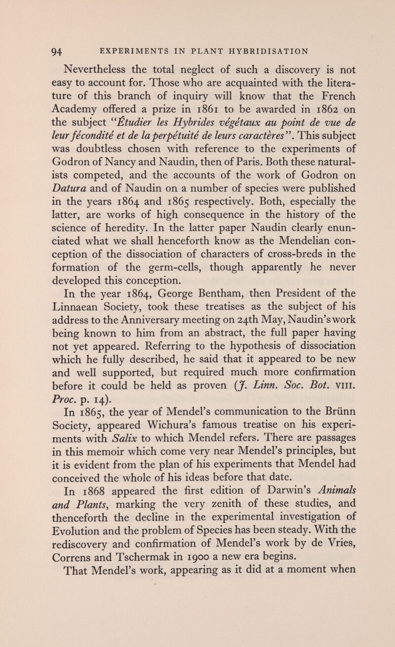 94 EXPERIMENTS IN PLANT HYBRIDISATION Nevertheless the total neglect of such a discovery is not easy to account for. Those who are acquainted with the litera¬ ture of this branch of inquiry will know that the French Academy offered a prize in 1861 to be awarded in 1862 on the subject Étudier les Hybrides végétaux au point de vue de leur fécondité et de la perpétuité de leurs caractères. This subject was doubtless chosen with reference to the experiments of Godron of Nancy and Naudin, then of Paris. Both these natural¬ ists competed, and the accounts of the work of Godron on Datura and of Naudin on a number of species were published in the years 1864 and 1865 respectively. Both, especially the latter, are works of high consequence in the history of the science of heredity. In the latter paper Naudin clearly enun¬ ciated what we shall henceforth know as the Mendelian con¬ ception of the dissociation of characters of cross-breds in the formation of the germ-cells, though apparently he never developed this conception. In the year 1864, George Bentham, then President of the Linnaean Society, took these treatises as the subject of his address to the Anniversary meeting on 24th May, Naudin's work being known to him from an abstract, the full paper having not yet appeared. Referring to the hypothesis of dissociation which he fully described, he said that it appeared to be new and well supported, but required much more confirmation before it could be held as proven (J. Linn. Soc. Bot. viii. Proc. p. 14). In 1865, the year of Mendel's communication to the Brünn Society, appeared Wichura's famous treatise on his experi¬ ments with Salix to which Mendel refers. There are passages in this memoir which come very near Mendel's principles, but it is evident from the plan of his experiments that Mendel had conceived the whole of his ideas before that date. In 1868 appeared the first edition of Darwin's Animals and Plants, marking the very zenith of these studies, and thenceforth the decline in the experimental investigation of Evolution and the problem of Species has been steady. With the rediscovery and confirmation of Mendel's work by de Vries, Correns and Tschermak in 1900 a new era begins. That Mendel's work, appearing as it did at a moment when