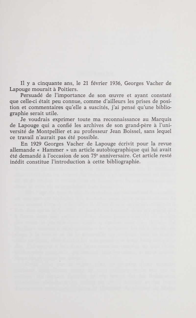 Il y a cinquante ans, le 21 février 1936, Georges Vacher de Lapouge mourait à Poitiers. Persuadé de l'importance de son œuvre et ayant constaté que celle-ci était peu connue, comme d'ailleurs les prises de posi¬ tion et commentaires qu'elle a suscités, j'ai pensé qu'une biblio¬ graphie serait utile. Je voudrais exprimer toute ma reconnaissance au Marquis de Lapouge qui a confié les archives de son grand-père à l'uni¬ versité de Montpellier et au professeur Jean Boissel, sans lequel ce travail n'aurait pas été possible. En 1929 Georges Vacher de Lapouge écrivit pour la revue allemande « Hammer » un article autobiographique qui lui avait été demandé à l'occasion de son 75® anniversaire. Cet article resté inédit constitue l'introduction à cette bibliographie.