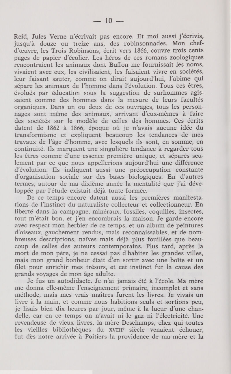 — 10 — Reid, Jules Verne n'écrivait pas encore. Et moi aussi j'écrivis, jusqu'à douze ou treize ans, des robinsonnades. Mon chef- d'œuvre, les Trois Robinsons, écrit vers 1866, couvre trois cents pages de papier d'écolier. Les héros de ces romans zoologiques rencontraient les animaux dont Buffon me fournissait les noms, vivaient avec eux, les civilisaient, les faisaient vivre en sociétés, leur faisant sauter, comme on dirait aujourd'hui, l'abîme qui sépare les animaux de l'homme dans l'évolution. Tous ces êtres, évolués par éducation sous la suggestion de surhommes agis¬ saient comme des hommes dans la mesure de leurs facultés organiques. Dans un ou deux de ces ouvrages, tous les person¬ nages sont même des animaux, arrivant d'eux-mêmes à faire des sociétés sur le modèle de celles des hommes. Ces écrits datent de 1862 à 1866, époque où je n'avais aucune idée du transformisme et expliquent beaucoup les tendances de mes travaux de l'âge d'homme, avec lesquels ils sont, en somme, en continuité. Ils marquent une singulière tendance à regarder tous les êtres comme d'une essence première unique, et séparés seu¬ lement par ce que nous appellerions aujourd'hui une différence d'évolution. Ils indiquent aussi une préoccupation constante d'organisation sociale sur des bases biologiques. En d'autres termes, autour de ma dixième année la mentalité que j'ai déve¬ loppée par l'étude existait déjà toute formée. De ce temps encore datent aussi les premières manifesta¬ tions de l'instinct du naturaliste collecteur et collectionneur. En liberté dans la campagne, minéraux, fossiles, coquilles, insectes, tout m'était bon, et j'en encombrais la maison. Je garde encore avec respect mon herbier de ce temps, et un album de peintures d'oiseaux, gauchement rendus, mais reconnaissables, et de nom¬ breuses descriptions, naïves mais déjà plus fouillées que beau¬ coup de celles des auteurs contemporains. Plus tard, après la mort de mon père, je ne cessai pas d'habiter les grandes villes, mais mon grand bonheur était d'en sortir avec une boîte et un filet pour enrichir mes trésors, et cet instinct fut la cause des grands voyages de mon âge adulte. Je fus un autodidacte. Je n'ai jamais été à l'école. Ma mère me donna elle-même l'enseignement primaire, incomplet et sans méthode, mais mes vrais maîtres furent les livres. Je vivais un livre à la main, et comme nous habitions seuls et sortions peu, je lisais bien dix heures par jour, même à la lueur d'une chan¬ delle, car en ce temps on n'avait ni le gaz ni l'électricité. Une revendeuse de vieux livres, la mère Deschamps, chez qui toutes les vieilles bibliothèques du xviii® siècle venaient échouer, fut dès notre arrivée à Poitiers la providence de ma mère et la