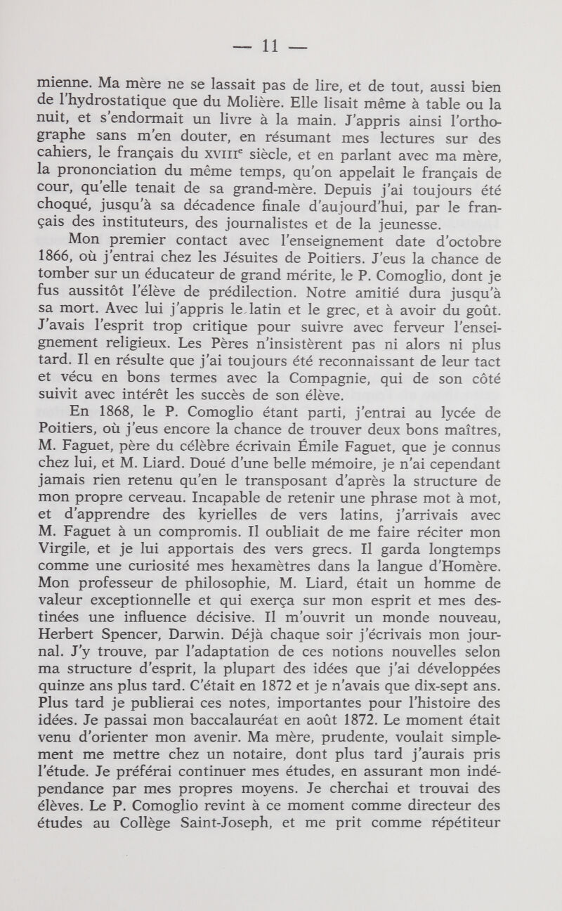 — 11 — mienne. Ma mère ne se lassait pas de lire, et de tout, aussi bien de 1 hydrostatique que du Molière. Elle lisait même à table ou la nuit, et s'endormait un livre à la main. J'appris ainsi l'ortho¬ graphe sans m'en douter, en résumant mes lectures sur des cahiers, le français du xviir siècle, et en parlant avec ma mère, la prononciation du même temps, qu'on appelait le français de cour, qu'elle tenait de sa grand-mère. Depuis j'ai toujours été choqué, jusqu'à sa décadence finale d'aujourd'hui, par le fran¬ çais des instituteurs, des journalistes et de la jeunesse. Mon premier contact avec l'enseignement date d'octobre 1866, où j'entrai chez les Jésuites de Poitiers. J'eus la chance de tomber sur un éducateur de grand mérite, le P. Comoglio, dont je fus aussitôt l'élève de prédilection. Notre amitié dura jusqu'à sa mort. Avec lui j'appris le.latin et le grec, et à avoir du goût. J'avais l'esprit trop critique pour suivre avec ferveur l'ensei¬ gnement religieux. Les Pères n'insistèrent pas ni alors ni plus tard. Il en résulte que j'ai toujours été reconnaissant de leur tact et vécu en bons termes avec la Compagnie, qui de son côté suivit avec intérêt les succès de son élève. En 1868, le P. Comoglio étant parti, j'entrai au lycée de Poitiers, où j'eus encore la chance de trouver deux bons maîtres, M. Faguet, père du célèbre écrivain Émile Faguet, que je connus chez lui, et M. Liard. Doué d'une belle mémoire, je n'ai cependant jamais rien retenu qu'en le transposant d'après la structure de mon propre cerveau. Incapable de retenir une phrase mot à mot, et d'apprendre des kyrielles de vers latins, j'arrivais avec M. Faguet à un compromis. Il oubliait de me faire réciter mon Virgile, et je lui apportais des vers grecs. Il garda longtemps comme une curiosité mes hexamètres dans la langue d'Homère. Mon professeur de philosophie, M. Liard, était un homme de valeur exceptionnelle et qui exerça sur mon esprit et mes des¬ tinées une influence décisive. Il m'ouvrit un monde nouveau, Herbert Spencer, Darwin. Déjà chaque soir j'écrivais mon jour¬ nal. J'y trouve, par l'adaptation de ces notions nouvelles selon ma structure d'esprit, la plupart des idées que j'ai développées quinze ans plus tard. C'était en 1872 et je n'avais que dix-sept ans. Plus tard je publierai ces notes, importantes pour l'histoire des idées. Je passai mon baccalauréat en août 1872. Le moment était venu d'orienter mon avenir. Ma mère, prudente, voulait simple¬ ment me mettre chez un notaire, dont plus tard j'aurais pris l'étude. Je préférai continuer mes études, en assurant mon indé¬ pendance par mes propres moyens. Je cherchai et trouvai des élèves. Le P. Comoglio revint à ce moment comme directeur des études au Collège Saint-Joseph, et me prit comme répétiteur