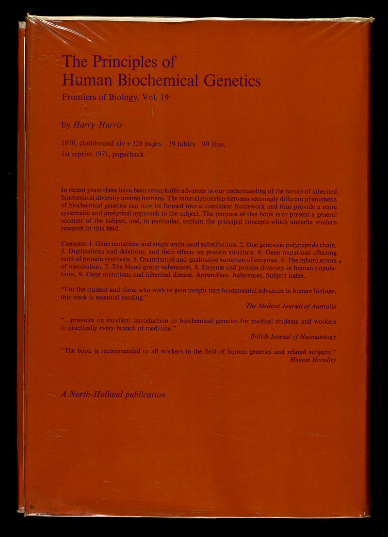 he Principles of Human Biochemical Genetics Frontiers of Biology, Vol. 19 by Harry Harris 1970, dothbound xiv+328 pages 39 tables 90 illus. 1st reprint 1971, paperback In recent years there have been remarkable advances in our understanding of the nature of inherited biochemical diversity among humans. The interrelationship between seemingly different phenomena of biochemical genetics can now be formed into a consistent framework and thus provide a more systematic and analytical approach to the subject. The purpose of this book is to present a general account of the subject, and, in particular, explain the principal concepts which underlie modern research in this field. Contents: 1. Gene mutations and single aminoacid substitutions. 2. One gene-one polypeptide chain. 3. Duplications and deletions, and their effects on protein structure. 4. Gene mutations affecting rates of protein synthesis. 5. Quantitative and qualitative variation of enzymes. 6. The inborn errors , of metabolism. 7. The blood group substances. 8. Enzyme and protein diversity in human popula¬ tions. 9. Gene mutations and inherited disease. Appendices. References. Subject index. For the student and those who wish to gain insight into fundamental advances in human biology, this book is essential reading. The Medical Journal of Australia ...provides an excellent introduction to biochemical genetics for medical students and workers in practically every branch of medicine. British Journal of Haematology The book is recommended to all workers in the field of human genetics and related subjects. Human Heredity A North-Holland publication