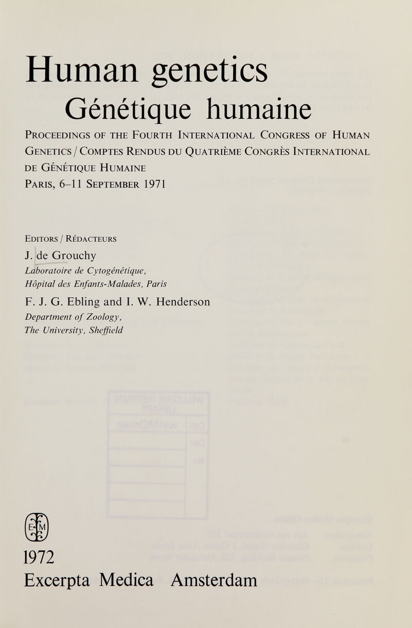 Human genetics Génétique humaine Proceedings of the Fourth International Congress of Human Genetics / Comptes Rjendus du Quatrième Congrès International de Génétique Humaine Paris, 6-11 September 1971 Editors / Rédacteurs J. de Grouchy Laboratoire de Cytogénétique, Hôpital des Enfants-Malades, Paris F. J. G. Ebling and 1. W. Henderson Department of Zoology, The University, Sheffield 1972 Excerpta Medica Amsterdam