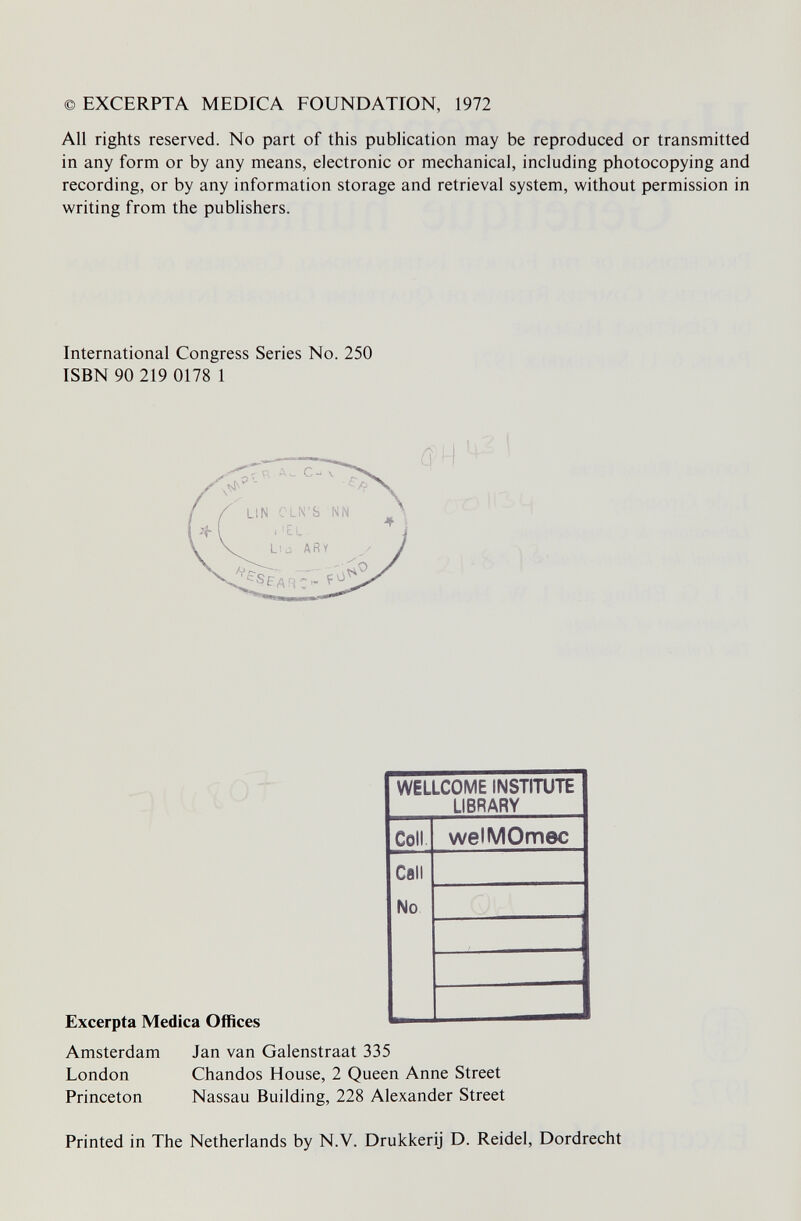 ©EXCERPTA MEDICA FOUNDATION, 1972 Ali rights reserved. No part of this publication may be reproduced or transmitted in any form or by any means, electronic or mechanical, including photocopying and recording, or by any information storage and retrieval system, without permission in writing from the publishers. International Congress Series No. 250 ISBN 90 219 0178 1 Excerpta Medica Offices Amsterdam Jan van Galenstraat 335 London Chandos House, 2 Queen Anne Street Princeton Nassau Building, 228 Alexander Street Printed in The Netherlands by N.V. Drukkerij D. Reidel, Dordrecht