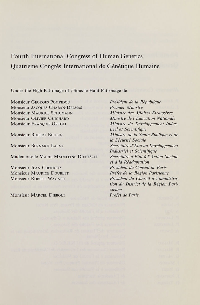 Fourth International Congress of Human Genetics Quatrième Congrès International de Génétique Humaine Under the High Patronage of / Sous le Haut Patronage de Monsieur Georges Pompidou Monsieur Jacques Chaban-Delmas Monsieur Maurice Schumann Monsieur Olivier Guichard Monsieur François Ortoli Monsieur Robert Boulin Monsieur Bernard Lafay Mademoiselle Marie-Madeleine Dienesch Monsieur Jean Cherioux Monsieur Maurice Doublet Monsieur Robert Wagner Monsieur Marcel Diebolt Président de la République Premier Ministre Ministre des Affaires Etrangères Ministre de l'Education Nationale Ministre du Développement Indus¬ triel et Scientifique Ministre de la Santé Publique et de la Sécurité Sociale Secrétaire d'Etat au Développement Industriel et Scientifique Secrétaire d'Etat à l'Action Sociale et à la Réadaptation Président du Conseil de Paris Préfet de la Région Parisienne Président du Conseil d'Administra¬ tion du District de la Région Pari¬ sienne Préfet de Paris