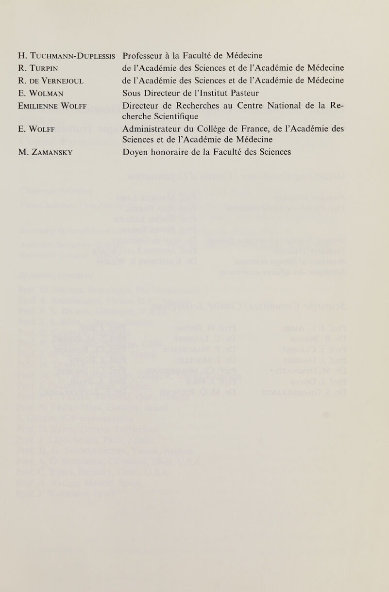 H. Tuchmann-Duplessis R. turpin R. de Vernejoul E. wolman Emilienne Wolff E. Wolff M. Zamansky Professeur à la Faculté de Médecine de l'Académie des Sciences et de l'Académie de Médecine de l'Académie des Sciences et de l'Académie de Médecine Sous Directeur de l'Institut Pasteur Directeur de Recherches au Centre National de la Re¬ cherche Scientifique Administrateur du Collège de France, de l'Académie des Sciences et de l'Académie de Médecine Doyen honoraire de la Faculté des Sciences