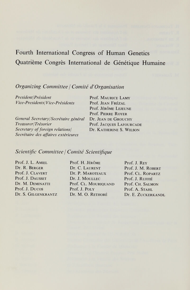 Fourth International Congress of Human Genetics Quatrième Congrès International de Génétique Humaine Organizing Committee / Comité d'Organisation President ¡Président Vice-Presidents ¡Vice-Présidents General Secretary¡Secrétaire général Treasurer ¡Trésorier Secretary of foreign relations¡ Secrétaire des affaires extérieures Prof. Maurice Lamy Prof. Jean Frézal Prof. jérôme LeJEUNE Prof. Pierre Royer Dr. Jean de Grouchy Prof. Jacques Lafourcade Dr. Katherine S. Wilson Scientific Committee / Comité Scientifique Prof. J. L. Amiel Dr. R. Berger Prof. J. Clavert Prof. J. Dausset Dr. M. Deminatti Prof. J. Ducos Dr. S. Gilgenkrantz Prof. H. jérôme Dr. C. Laurent Dr. p. Maroteaux Dr. j. moullec Prof. Cl. Mouriquand Prof. j. poly Dr. M. O. Rethoré Prof. J. Rey Prof. J. M. Robert Prof. Cl. Ropartz Prof. J. Ruffié Prof. Ch. Salmon Prof. A. Stahl Dr. E. Zuckerkandl